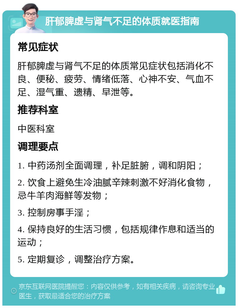 肝郁脾虚与肾气不足的体质就医指南 常见症状 肝郁脾虚与肾气不足的体质常见症状包括消化不良、便秘、疲劳、情绪低落、心神不安、气血不足、湿气重、遗精、早泄等。 推荐科室 中医科室 调理要点 1. 中药汤剂全面调理，补足脏腑，调和阴阳； 2. 饮食上避免生冷油腻辛辣刺激不好消化食物，忌牛羊肉海鲜等发物； 3. 控制房事手淫； 4. 保持良好的生活习惯，包括规律作息和适当的运动； 5. 定期复诊，调整治疗方案。