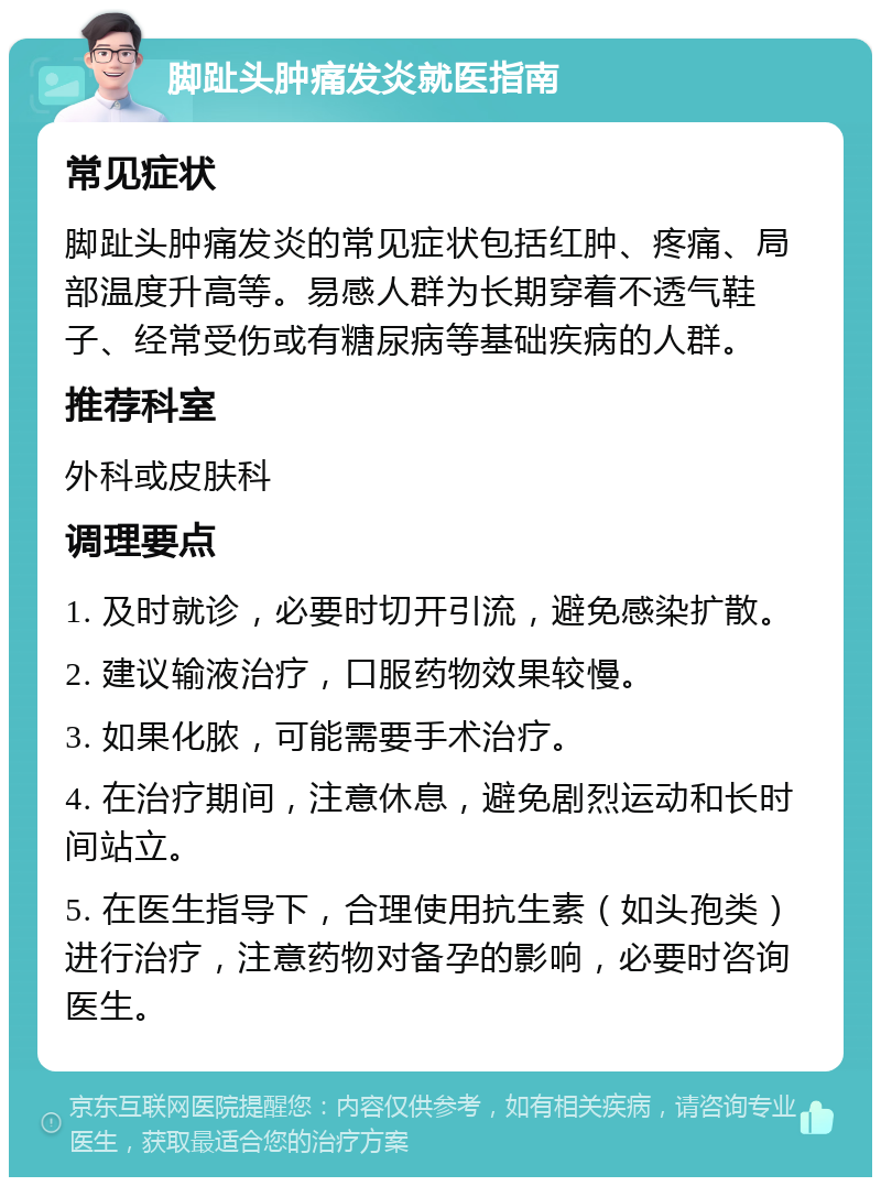 脚趾头肿痛发炎就医指南 常见症状 脚趾头肿痛发炎的常见症状包括红肿、疼痛、局部温度升高等。易感人群为长期穿着不透气鞋子、经常受伤或有糖尿病等基础疾病的人群。 推荐科室 外科或皮肤科 调理要点 1. 及时就诊，必要时切开引流，避免感染扩散。 2. 建议输液治疗，口服药物效果较慢。 3. 如果化脓，可能需要手术治疗。 4. 在治疗期间，注意休息，避免剧烈运动和长时间站立。 5. 在医生指导下，合理使用抗生素（如头孢类）进行治疗，注意药物对备孕的影响，必要时咨询医生。