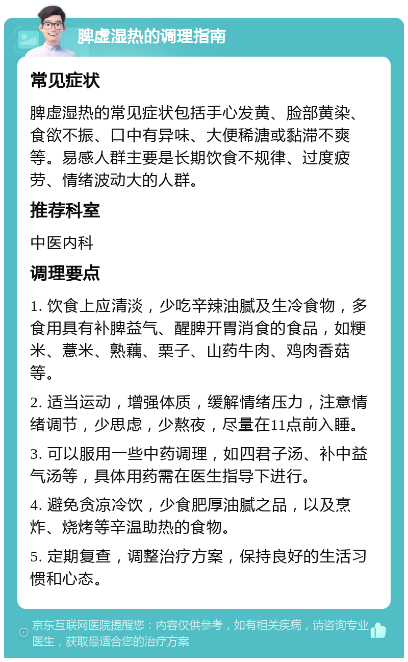 脾虚湿热的调理指南 常见症状 脾虚湿热的常见症状包括手心发黄、脸部黄染、食欲不振、口中有异味、大便稀溏或黏滞不爽等。易感人群主要是长期饮食不规律、过度疲劳、情绪波动大的人群。 推荐科室 中医内科 调理要点 1. 饮食上应清淡，少吃辛辣油腻及生冷食物，多食用具有补脾益气、醒脾开胃消食的食品，如粳米、薏米、熟藕、栗子、山药牛肉、鸡肉香菇等。 2. 适当运动，增强体质，缓解情绪压力，注意情绪调节，少思虑，少熬夜，尽量在11点前入睡。 3. 可以服用一些中药调理，如四君子汤、补中益气汤等，具体用药需在医生指导下进行。 4. 避免贪凉冷饮，少食肥厚油腻之品，以及烹炸、烧烤等辛温助热的食物。 5. 定期复查，调整治疗方案，保持良好的生活习惯和心态。