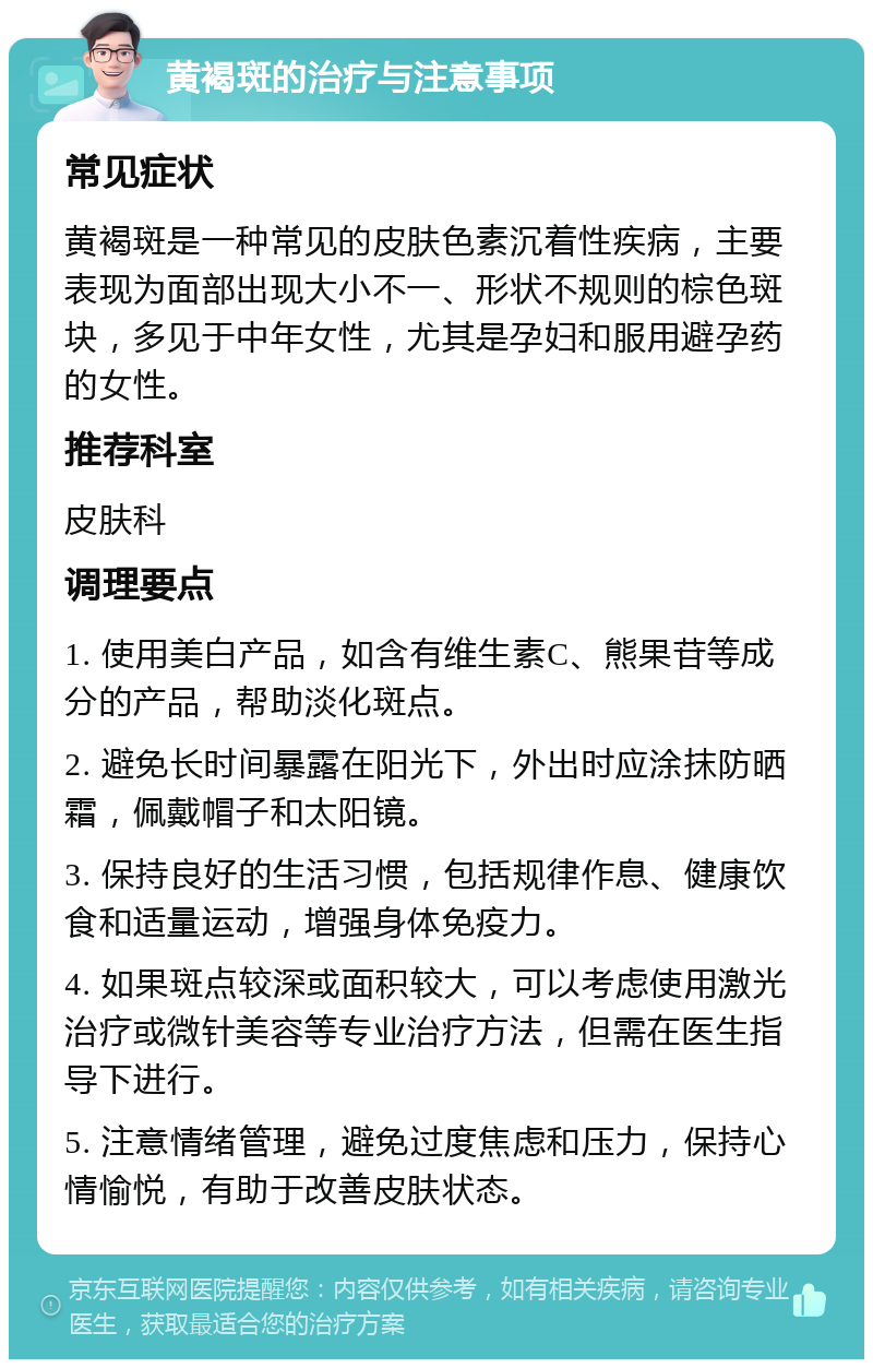 黄褐斑的治疗与注意事项 常见症状 黄褐斑是一种常见的皮肤色素沉着性疾病，主要表现为面部出现大小不一、形状不规则的棕色斑块，多见于中年女性，尤其是孕妇和服用避孕药的女性。 推荐科室 皮肤科 调理要点 1. 使用美白产品，如含有维生素C、熊果苷等成分的产品，帮助淡化斑点。 2. 避免长时间暴露在阳光下，外出时应涂抹防晒霜，佩戴帽子和太阳镜。 3. 保持良好的生活习惯，包括规律作息、健康饮食和适量运动，增强身体免疫力。 4. 如果斑点较深或面积较大，可以考虑使用激光治疗或微针美容等专业治疗方法，但需在医生指导下进行。 5. 注意情绪管理，避免过度焦虑和压力，保持心情愉悦，有助于改善皮肤状态。