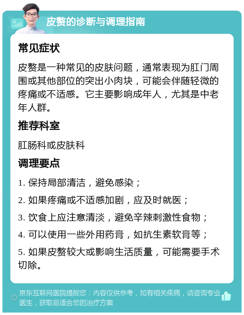 皮赘的诊断与调理指南 常见症状 皮赘是一种常见的皮肤问题，通常表现为肛门周围或其他部位的突出小肉块，可能会伴随轻微的疼痛或不适感。它主要影响成年人，尤其是中老年人群。 推荐科室 肛肠科或皮肤科 调理要点 1. 保持局部清洁，避免感染； 2. 如果疼痛或不适感加剧，应及时就医； 3. 饮食上应注意清淡，避免辛辣刺激性食物； 4. 可以使用一些外用药膏，如抗生素软膏等； 5. 如果皮赘较大或影响生活质量，可能需要手术切除。