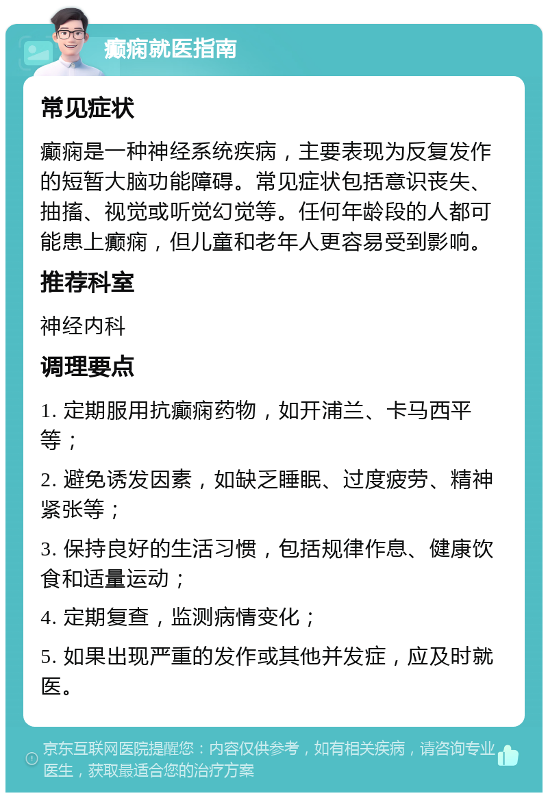 癫痫就医指南 常见症状 癫痫是一种神经系统疾病，主要表现为反复发作的短暂大脑功能障碍。常见症状包括意识丧失、抽搐、视觉或听觉幻觉等。任何年龄段的人都可能患上癫痫，但儿童和老年人更容易受到影响。 推荐科室 神经内科 调理要点 1. 定期服用抗癫痫药物，如开浦兰、卡马西平等； 2. 避免诱发因素，如缺乏睡眠、过度疲劳、精神紧张等； 3. 保持良好的生活习惯，包括规律作息、健康饮食和适量运动； 4. 定期复查，监测病情变化； 5. 如果出现严重的发作或其他并发症，应及时就医。