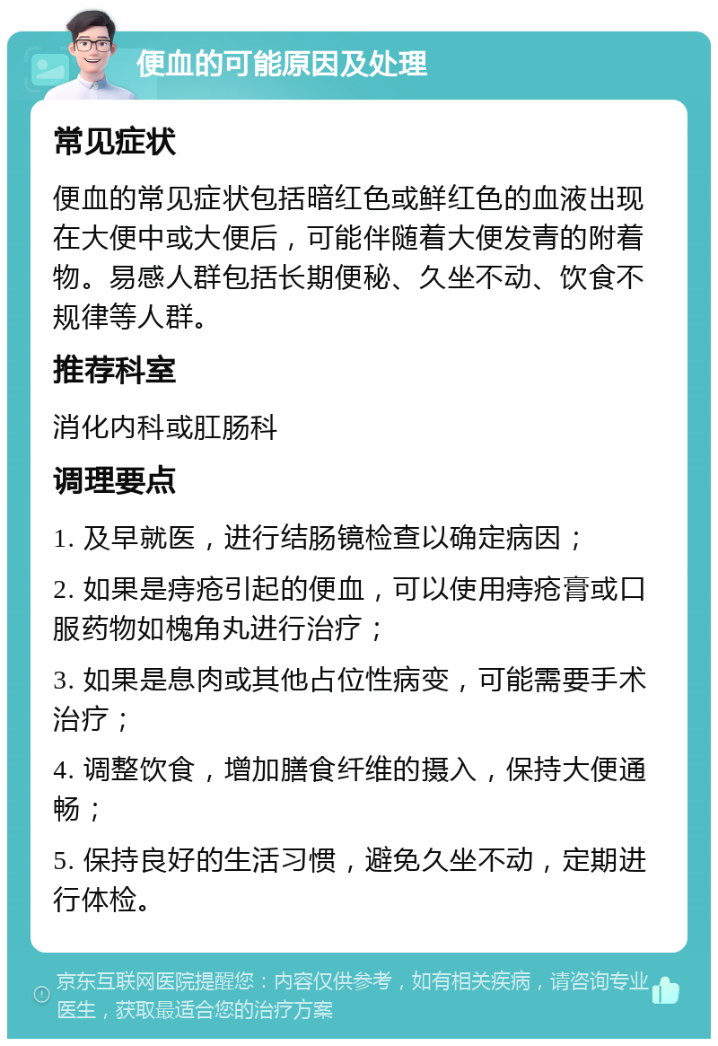 便血的可能原因及处理 常见症状 便血的常见症状包括暗红色或鲜红色的血液出现在大便中或大便后，可能伴随着大便发青的附着物。易感人群包括长期便秘、久坐不动、饮食不规律等人群。 推荐科室 消化内科或肛肠科 调理要点 1. 及早就医，进行结肠镜检查以确定病因； 2. 如果是痔疮引起的便血，可以使用痔疮膏或口服药物如槐角丸进行治疗； 3. 如果是息肉或其他占位性病变，可能需要手术治疗； 4. 调整饮食，增加膳食纤维的摄入，保持大便通畅； 5. 保持良好的生活习惯，避免久坐不动，定期进行体检。