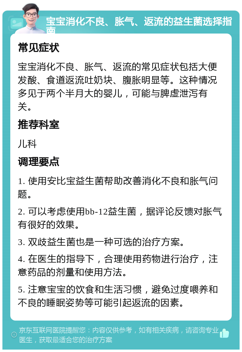 宝宝消化不良、胀气、返流的益生菌选择指南 常见症状 宝宝消化不良、胀气、返流的常见症状包括大便发酸、食道返流吐奶块、腹胀明显等。这种情况多见于两个半月大的婴儿，可能与脾虚泄泻有关。 推荐科室 儿科 调理要点 1. 使用安比宝益生菌帮助改善消化不良和胀气问题。 2. 可以考虑使用bb-12益生菌，据评论反馈对胀气有很好的效果。 3. 双歧益生菌也是一种可选的治疗方案。 4. 在医生的指导下，合理使用药物进行治疗，注意药品的剂量和使用方法。 5. 注意宝宝的饮食和生活习惯，避免过度喂养和不良的睡眠姿势等可能引起返流的因素。