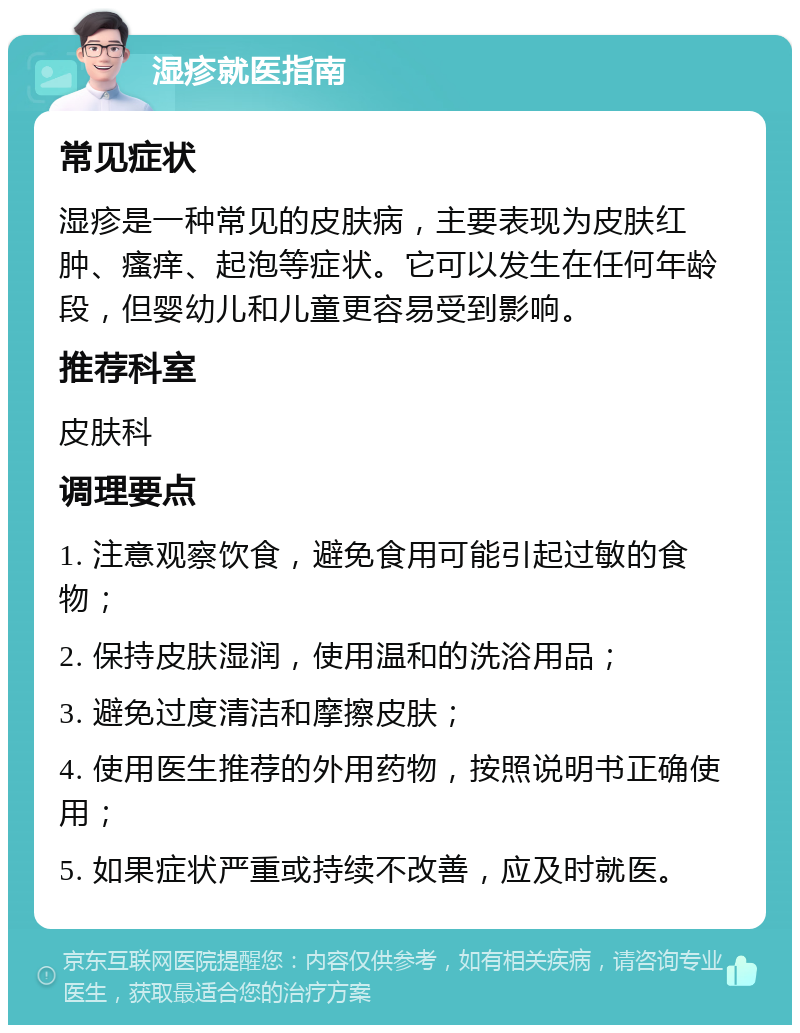 湿疹就医指南 常见症状 湿疹是一种常见的皮肤病，主要表现为皮肤红肿、瘙痒、起泡等症状。它可以发生在任何年龄段，但婴幼儿和儿童更容易受到影响。 推荐科室 皮肤科 调理要点 1. 注意观察饮食，避免食用可能引起过敏的食物； 2. 保持皮肤湿润，使用温和的洗浴用品； 3. 避免过度清洁和摩擦皮肤； 4. 使用医生推荐的外用药物，按照说明书正确使用； 5. 如果症状严重或持续不改善，应及时就医。