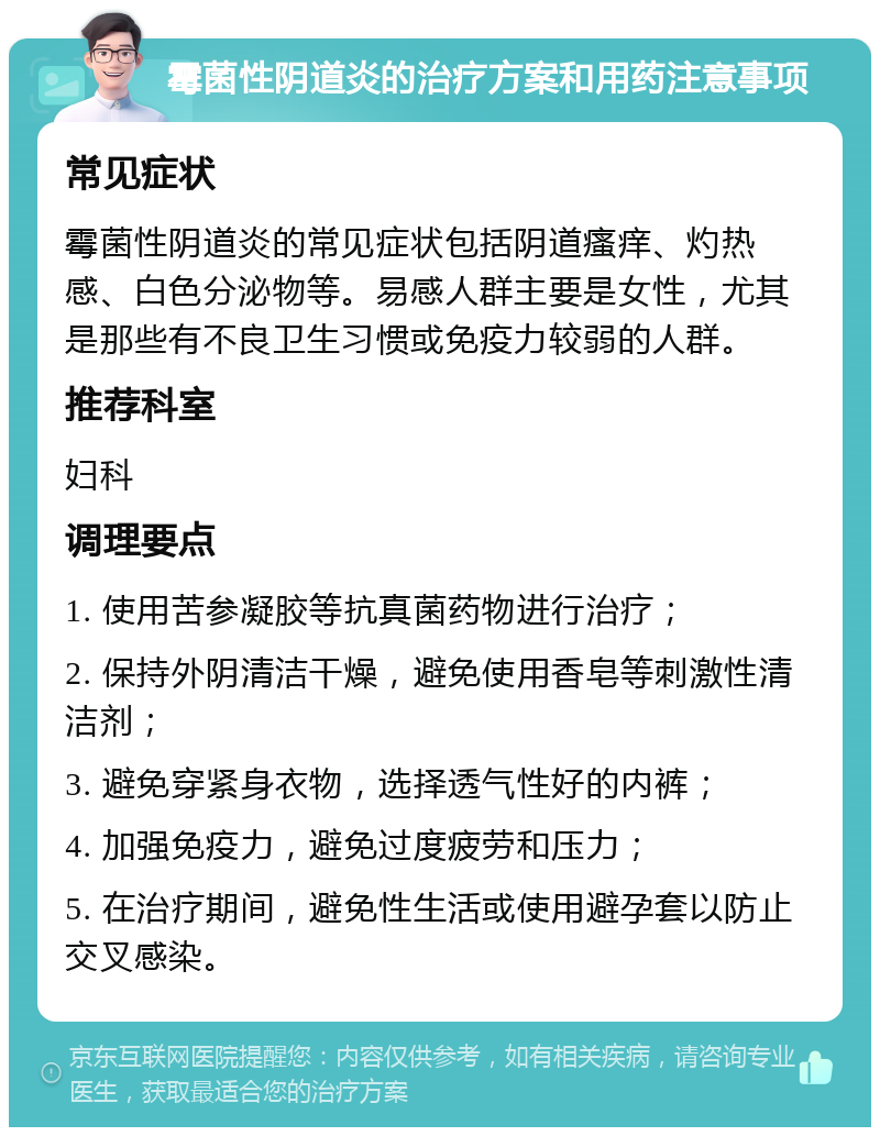 霉菌性阴道炎的治疗方案和用药注意事项 常见症状 霉菌性阴道炎的常见症状包括阴道瘙痒、灼热感、白色分泌物等。易感人群主要是女性，尤其是那些有不良卫生习惯或免疫力较弱的人群。 推荐科室 妇科 调理要点 1. 使用苦参凝胶等抗真菌药物进行治疗； 2. 保持外阴清洁干燥，避免使用香皂等刺激性清洁剂； 3. 避免穿紧身衣物，选择透气性好的内裤； 4. 加强免疫力，避免过度疲劳和压力； 5. 在治疗期间，避免性生活或使用避孕套以防止交叉感染。