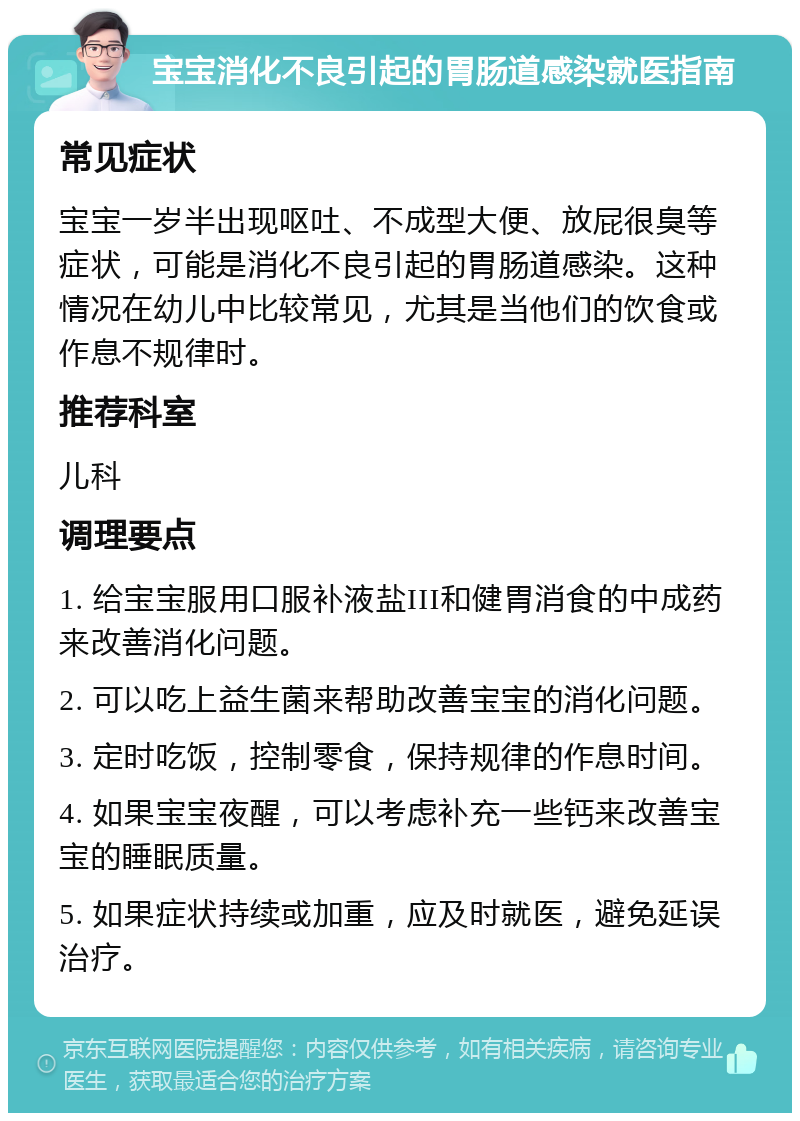 宝宝消化不良引起的胃肠道感染就医指南 常见症状 宝宝一岁半出现呕吐、不成型大便、放屁很臭等症状，可能是消化不良引起的胃肠道感染。这种情况在幼儿中比较常见，尤其是当他们的饮食或作息不规律时。 推荐科室 儿科 调理要点 1. 给宝宝服用口服补液盐III和健胃消食的中成药来改善消化问题。 2. 可以吃上益生菌来帮助改善宝宝的消化问题。 3. 定时吃饭，控制零食，保持规律的作息时间。 4. 如果宝宝夜醒，可以考虑补充一些钙来改善宝宝的睡眠质量。 5. 如果症状持续或加重，应及时就医，避免延误治疗。