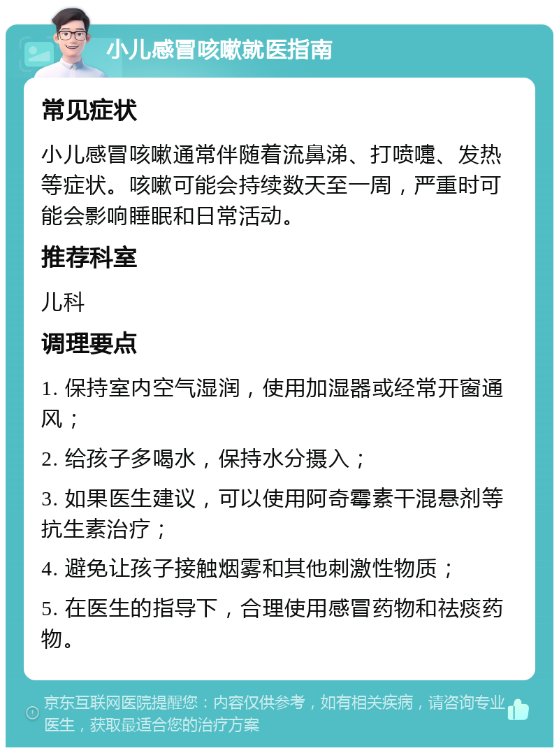 小儿感冒咳嗽就医指南 常见症状 小儿感冒咳嗽通常伴随着流鼻涕、打喷嚏、发热等症状。咳嗽可能会持续数天至一周，严重时可能会影响睡眠和日常活动。 推荐科室 儿科 调理要点 1. 保持室内空气湿润，使用加湿器或经常开窗通风； 2. 给孩子多喝水，保持水分摄入； 3. 如果医生建议，可以使用阿奇霉素干混悬剂等抗生素治疗； 4. 避免让孩子接触烟雾和其他刺激性物质； 5. 在医生的指导下，合理使用感冒药物和祛痰药物。