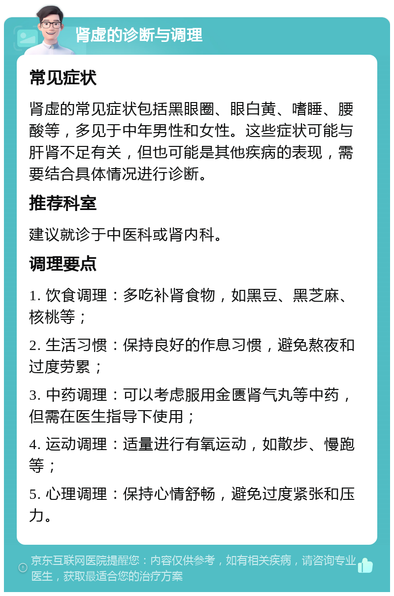 肾虚的诊断与调理 常见症状 肾虚的常见症状包括黑眼圈、眼白黄、嗜睡、腰酸等，多见于中年男性和女性。这些症状可能与肝肾不足有关，但也可能是其他疾病的表现，需要结合具体情况进行诊断。 推荐科室 建议就诊于中医科或肾内科。 调理要点 1. 饮食调理：多吃补肾食物，如黑豆、黑芝麻、核桃等； 2. 生活习惯：保持良好的作息习惯，避免熬夜和过度劳累； 3. 中药调理：可以考虑服用金匮肾气丸等中药，但需在医生指导下使用； 4. 运动调理：适量进行有氧运动，如散步、慢跑等； 5. 心理调理：保持心情舒畅，避免过度紧张和压力。