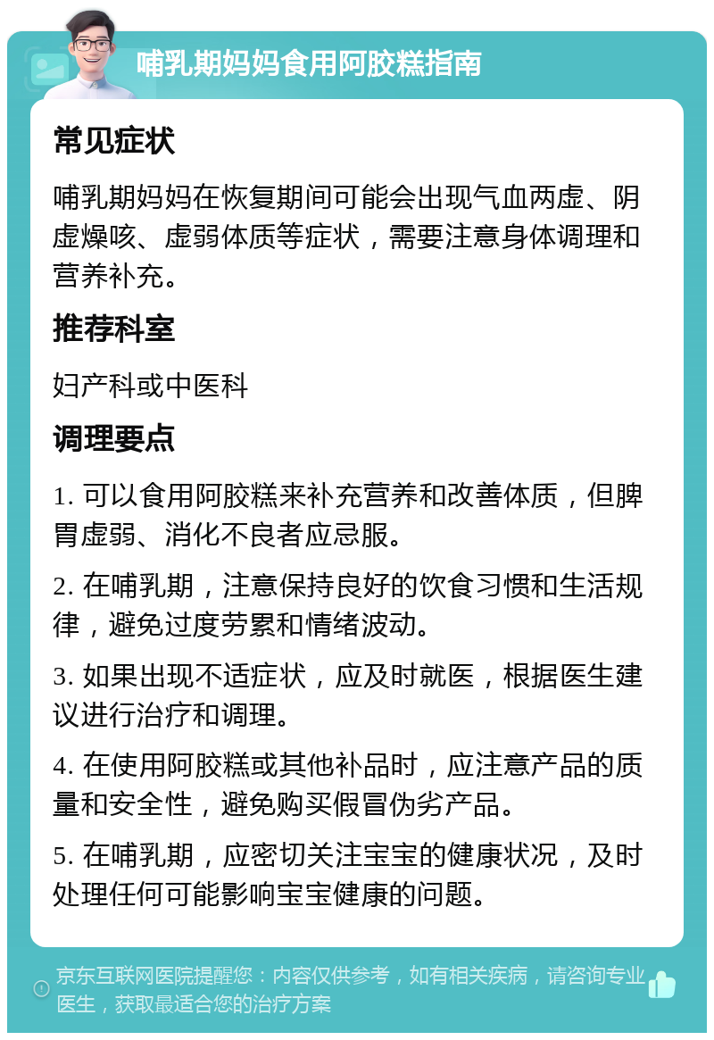 哺乳期妈妈食用阿胶糕指南 常见症状 哺乳期妈妈在恢复期间可能会出现气血两虚、阴虚燥咳、虚弱体质等症状，需要注意身体调理和营养补充。 推荐科室 妇产科或中医科 调理要点 1. 可以食用阿胶糕来补充营养和改善体质，但脾胃虚弱、消化不良者应忌服。 2. 在哺乳期，注意保持良好的饮食习惯和生活规律，避免过度劳累和情绪波动。 3. 如果出现不适症状，应及时就医，根据医生建议进行治疗和调理。 4. 在使用阿胶糕或其他补品时，应注意产品的质量和安全性，避免购买假冒伪劣产品。 5. 在哺乳期，应密切关注宝宝的健康状况，及时处理任何可能影响宝宝健康的问题。