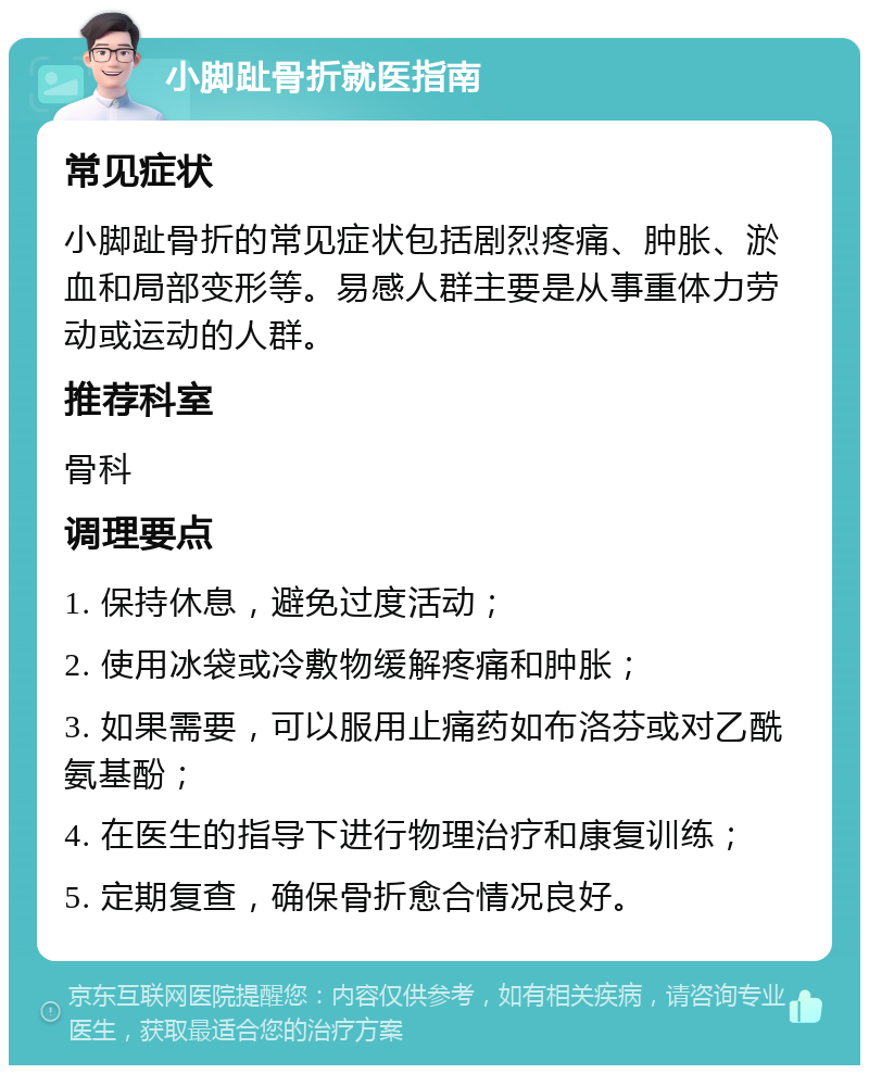 小脚趾骨折就医指南 常见症状 小脚趾骨折的常见症状包括剧烈疼痛、肿胀、淤血和局部变形等。易感人群主要是从事重体力劳动或运动的人群。 推荐科室 骨科 调理要点 1. 保持休息，避免过度活动； 2. 使用冰袋或冷敷物缓解疼痛和肿胀； 3. 如果需要，可以服用止痛药如布洛芬或对乙酰氨基酚； 4. 在医生的指导下进行物理治疗和康复训练； 5. 定期复查，确保骨折愈合情况良好。