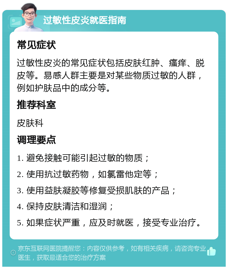 过敏性皮炎就医指南 常见症状 过敏性皮炎的常见症状包括皮肤红肿、瘙痒、脱皮等。易感人群主要是对某些物质过敏的人群，例如护肤品中的成分等。 推荐科室 皮肤科 调理要点 1. 避免接触可能引起过敏的物质； 2. 使用抗过敏药物，如氯雷他定等； 3. 使用益肤凝胶等修复受损肌肤的产品； 4. 保持皮肤清洁和湿润； 5. 如果症状严重，应及时就医，接受专业治疗。