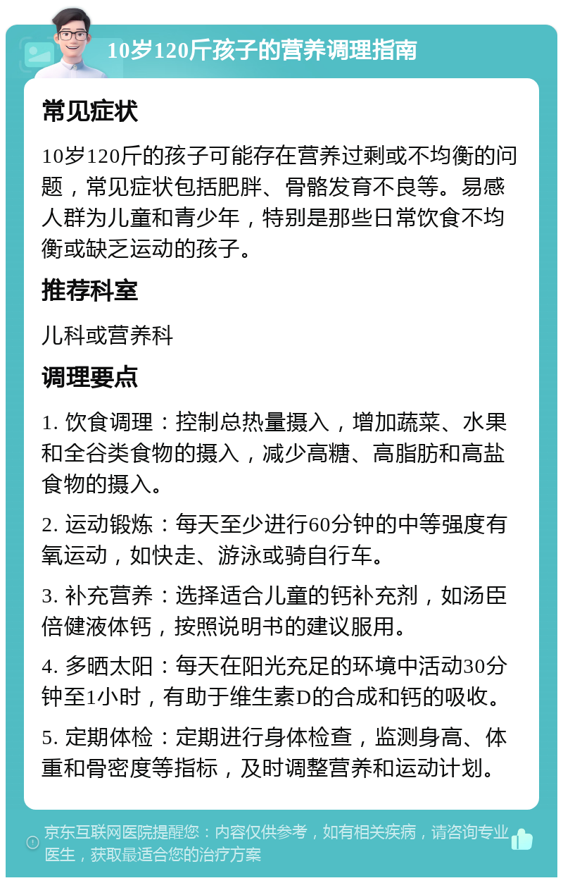 10岁120斤孩子的营养调理指南 常见症状 10岁120斤的孩子可能存在营养过剩或不均衡的问题，常见症状包括肥胖、骨骼发育不良等。易感人群为儿童和青少年，特别是那些日常饮食不均衡或缺乏运动的孩子。 推荐科室 儿科或营养科 调理要点 1. 饮食调理：控制总热量摄入，增加蔬菜、水果和全谷类食物的摄入，减少高糖、高脂肪和高盐食物的摄入。 2. 运动锻炼：每天至少进行60分钟的中等强度有氧运动，如快走、游泳或骑自行车。 3. 补充营养：选择适合儿童的钙补充剂，如汤臣倍健液体钙，按照说明书的建议服用。 4. 多晒太阳：每天在阳光充足的环境中活动30分钟至1小时，有助于维生素D的合成和钙的吸收。 5. 定期体检：定期进行身体检查，监测身高、体重和骨密度等指标，及时调整营养和运动计划。