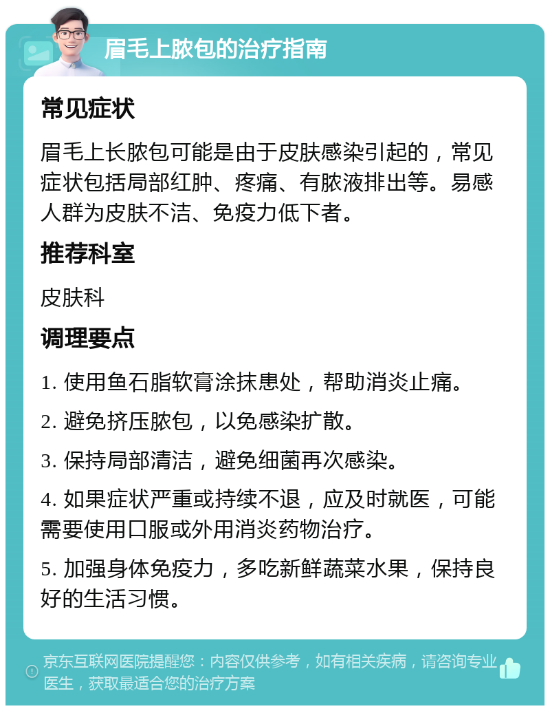 眉毛上脓包的治疗指南 常见症状 眉毛上长脓包可能是由于皮肤感染引起的，常见症状包括局部红肿、疼痛、有脓液排出等。易感人群为皮肤不洁、免疫力低下者。 推荐科室 皮肤科 调理要点 1. 使用鱼石脂软膏涂抹患处，帮助消炎止痛。 2. 避免挤压脓包，以免感染扩散。 3. 保持局部清洁，避免细菌再次感染。 4. 如果症状严重或持续不退，应及时就医，可能需要使用口服或外用消炎药物治疗。 5. 加强身体免疫力，多吃新鲜蔬菜水果，保持良好的生活习惯。