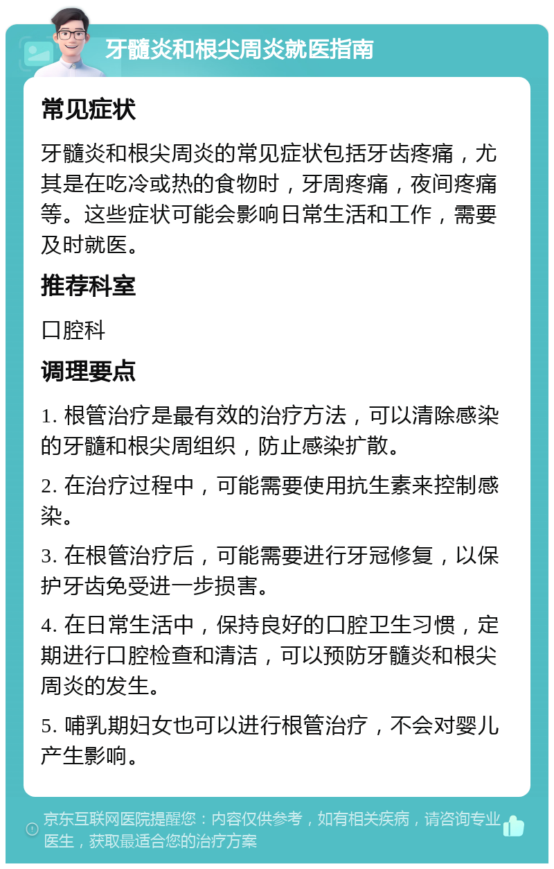 牙髓炎和根尖周炎就医指南 常见症状 牙髓炎和根尖周炎的常见症状包括牙齿疼痛，尤其是在吃冷或热的食物时，牙周疼痛，夜间疼痛等。这些症状可能会影响日常生活和工作，需要及时就医。 推荐科室 口腔科 调理要点 1. 根管治疗是最有效的治疗方法，可以清除感染的牙髓和根尖周组织，防止感染扩散。 2. 在治疗过程中，可能需要使用抗生素来控制感染。 3. 在根管治疗后，可能需要进行牙冠修复，以保护牙齿免受进一步损害。 4. 在日常生活中，保持良好的口腔卫生习惯，定期进行口腔检查和清洁，可以预防牙髓炎和根尖周炎的发生。 5. 哺乳期妇女也可以进行根管治疗，不会对婴儿产生影响。