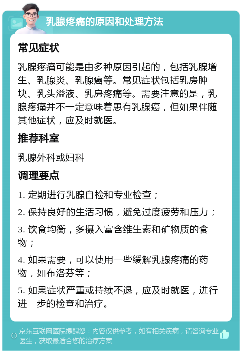 乳腺疼痛的原因和处理方法 常见症状 乳腺疼痛可能是由多种原因引起的，包括乳腺增生、乳腺炎、乳腺癌等。常见症状包括乳房肿块、乳头溢液、乳房疼痛等。需要注意的是，乳腺疼痛并不一定意味着患有乳腺癌，但如果伴随其他症状，应及时就医。 推荐科室 乳腺外科或妇科 调理要点 1. 定期进行乳腺自检和专业检查； 2. 保持良好的生活习惯，避免过度疲劳和压力； 3. 饮食均衡，多摄入富含维生素和矿物质的食物； 4. 如果需要，可以使用一些缓解乳腺疼痛的药物，如布洛芬等； 5. 如果症状严重或持续不退，应及时就医，进行进一步的检查和治疗。