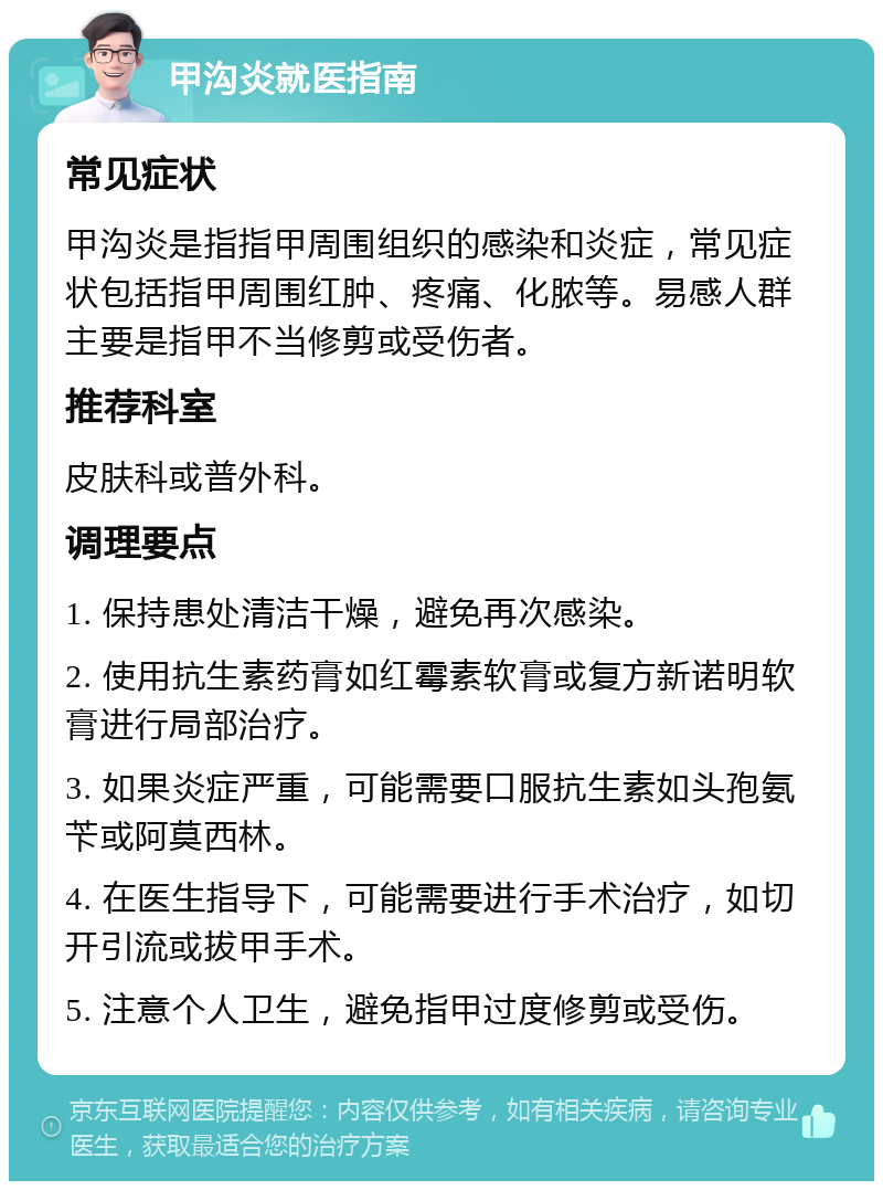 甲沟炎就医指南 常见症状 甲沟炎是指指甲周围组织的感染和炎症，常见症状包括指甲周围红肿、疼痛、化脓等。易感人群主要是指甲不当修剪或受伤者。 推荐科室 皮肤科或普外科。 调理要点 1. 保持患处清洁干燥，避免再次感染。 2. 使用抗生素药膏如红霉素软膏或复方新诺明软膏进行局部治疗。 3. 如果炎症严重，可能需要口服抗生素如头孢氨苄或阿莫西林。 4. 在医生指导下，可能需要进行手术治疗，如切开引流或拔甲手术。 5. 注意个人卫生，避免指甲过度修剪或受伤。