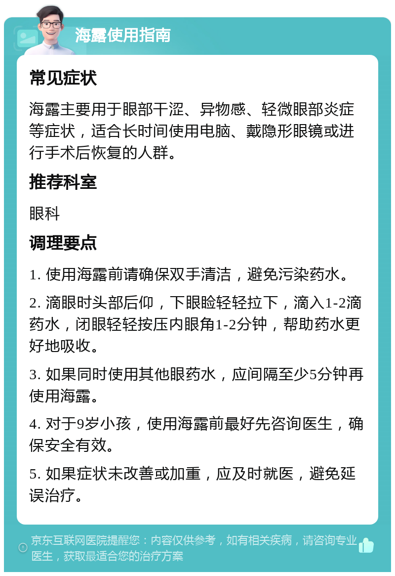 海露使用指南 常见症状 海露主要用于眼部干涩、异物感、轻微眼部炎症等症状，适合长时间使用电脑、戴隐形眼镜或进行手术后恢复的人群。 推荐科室 眼科 调理要点 1. 使用海露前请确保双手清洁，避免污染药水。 2. 滴眼时头部后仰，下眼睑轻轻拉下，滴入1-2滴药水，闭眼轻轻按压内眼角1-2分钟，帮助药水更好地吸收。 3. 如果同时使用其他眼药水，应间隔至少5分钟再使用海露。 4. 对于9岁小孩，使用海露前最好先咨询医生，确保安全有效。 5. 如果症状未改善或加重，应及时就医，避免延误治疗。