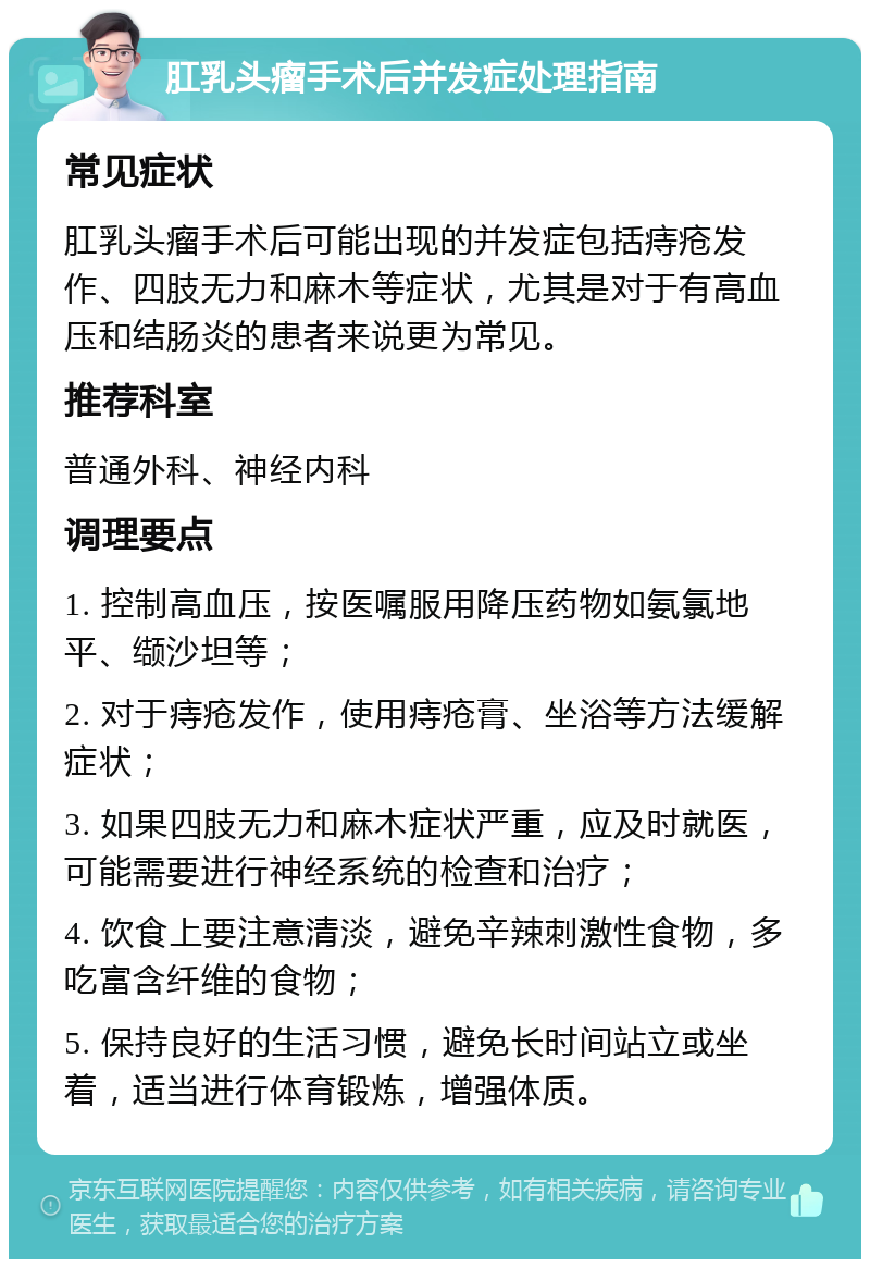 肛乳头瘤手术后并发症处理指南 常见症状 肛乳头瘤手术后可能出现的并发症包括痔疮发作、四肢无力和麻木等症状，尤其是对于有高血压和结肠炎的患者来说更为常见。 推荐科室 普通外科、神经内科 调理要点 1. 控制高血压，按医嘱服用降压药物如氨氯地平、缬沙坦等； 2. 对于痔疮发作，使用痔疮膏、坐浴等方法缓解症状； 3. 如果四肢无力和麻木症状严重，应及时就医，可能需要进行神经系统的检查和治疗； 4. 饮食上要注意清淡，避免辛辣刺激性食物，多吃富含纤维的食物； 5. 保持良好的生活习惯，避免长时间站立或坐着，适当进行体育锻炼，增强体质。