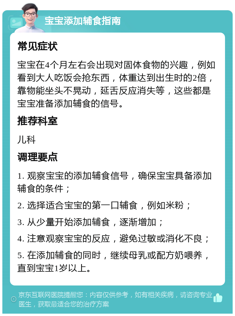 宝宝添加辅食指南 常见症状 宝宝在4个月左右会出现对固体食物的兴趣，例如看到大人吃饭会抢东西，体重达到出生时的2倍，靠物能坐头不晃动，延舌反应消失等，这些都是宝宝准备添加辅食的信号。 推荐科室 儿科 调理要点 1. 观察宝宝的添加辅食信号，确保宝宝具备添加辅食的条件； 2. 选择适合宝宝的第一口辅食，例如米粉； 3. 从少量开始添加辅食，逐渐增加； 4. 注意观察宝宝的反应，避免过敏或消化不良； 5. 在添加辅食的同时，继续母乳或配方奶喂养，直到宝宝1岁以上。