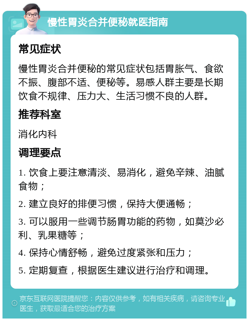 慢性胃炎合并便秘就医指南 常见症状 慢性胃炎合并便秘的常见症状包括胃胀气、食欲不振、腹部不适、便秘等。易感人群主要是长期饮食不规律、压力大、生活习惯不良的人群。 推荐科室 消化内科 调理要点 1. 饮食上要注意清淡、易消化，避免辛辣、油腻食物； 2. 建立良好的排便习惯，保持大便通畅； 3. 可以服用一些调节肠胃功能的药物，如莫沙必利、乳果糖等； 4. 保持心情舒畅，避免过度紧张和压力； 5. 定期复查，根据医生建议进行治疗和调理。