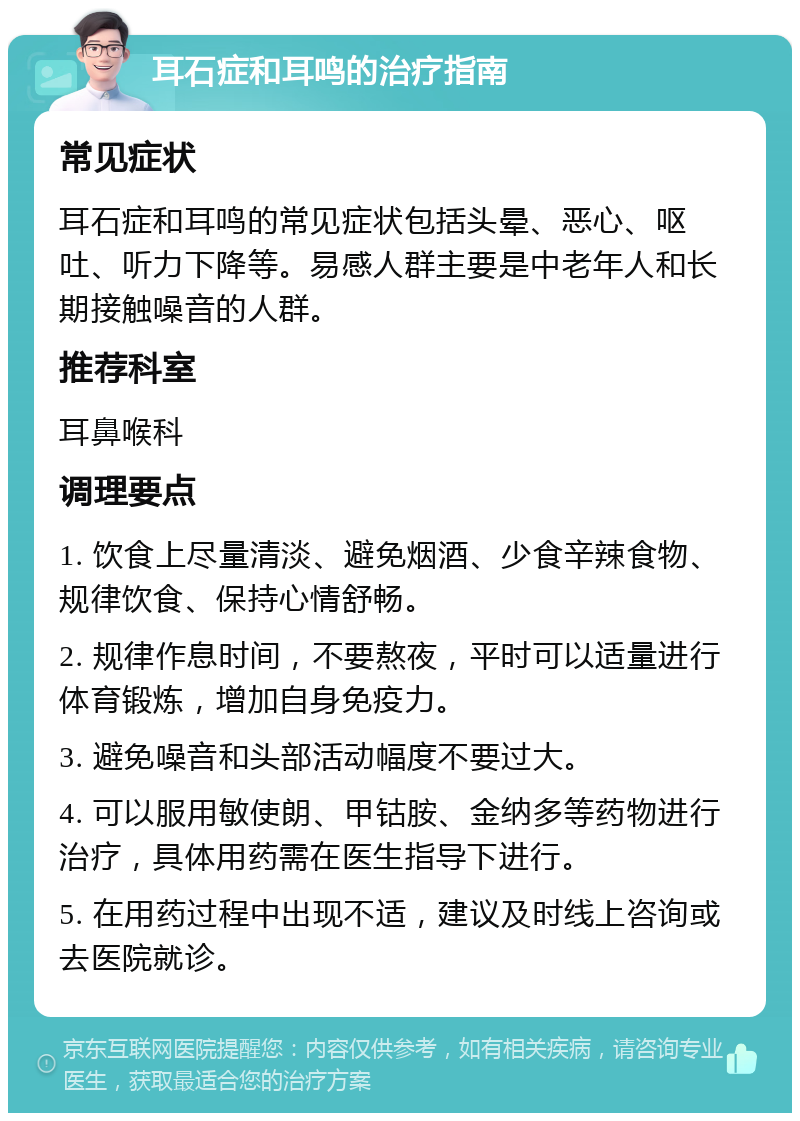 耳石症和耳鸣的治疗指南 常见症状 耳石症和耳鸣的常见症状包括头晕、恶心、呕吐、听力下降等。易感人群主要是中老年人和长期接触噪音的人群。 推荐科室 耳鼻喉科 调理要点 1. 饮食上尽量清淡、避免烟酒、少食辛辣食物、规律饮食、保持心情舒畅。 2. 规律作息时间，不要熬夜，平时可以适量进行体育锻炼，增加自身免疫力。 3. 避免噪音和头部活动幅度不要过大。 4. 可以服用敏使朗、甲钴胺、金纳多等药物进行治疗，具体用药需在医生指导下进行。 5. 在用药过程中出现不适，建议及时线上咨询或去医院就诊。