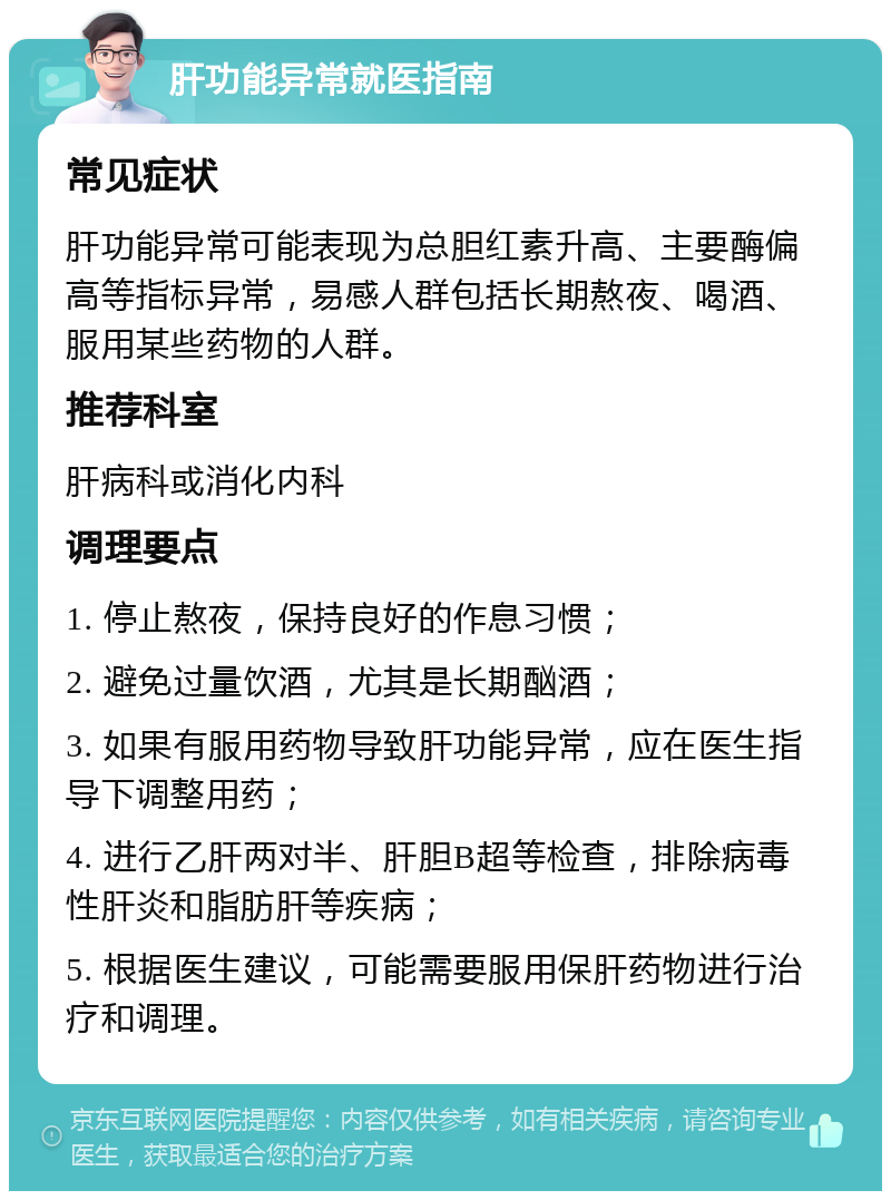 肝功能异常就医指南 常见症状 肝功能异常可能表现为总胆红素升高、主要酶偏高等指标异常，易感人群包括长期熬夜、喝酒、服用某些药物的人群。 推荐科室 肝病科或消化内科 调理要点 1. 停止熬夜，保持良好的作息习惯； 2. 避免过量饮酒，尤其是长期酗酒； 3. 如果有服用药物导致肝功能异常，应在医生指导下调整用药； 4. 进行乙肝两对半、肝胆B超等检查，排除病毒性肝炎和脂肪肝等疾病； 5. 根据医生建议，可能需要服用保肝药物进行治疗和调理。