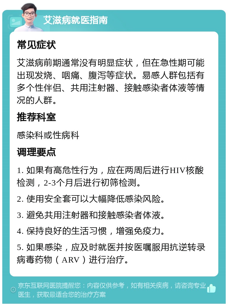 艾滋病就医指南 常见症状 艾滋病前期通常没有明显症状，但在急性期可能出现发烧、咽痛、腹泻等症状。易感人群包括有多个性伴侣、共用注射器、接触感染者体液等情况的人群。 推荐科室 感染科或性病科 调理要点 1. 如果有高危性行为，应在两周后进行HIV核酸检测，2-3个月后进行初筛检测。 2. 使用安全套可以大幅降低感染风险。 3. 避免共用注射器和接触感染者体液。 4. 保持良好的生活习惯，增强免疫力。 5. 如果感染，应及时就医并按医嘱服用抗逆转录病毒药物（ARV）进行治疗。