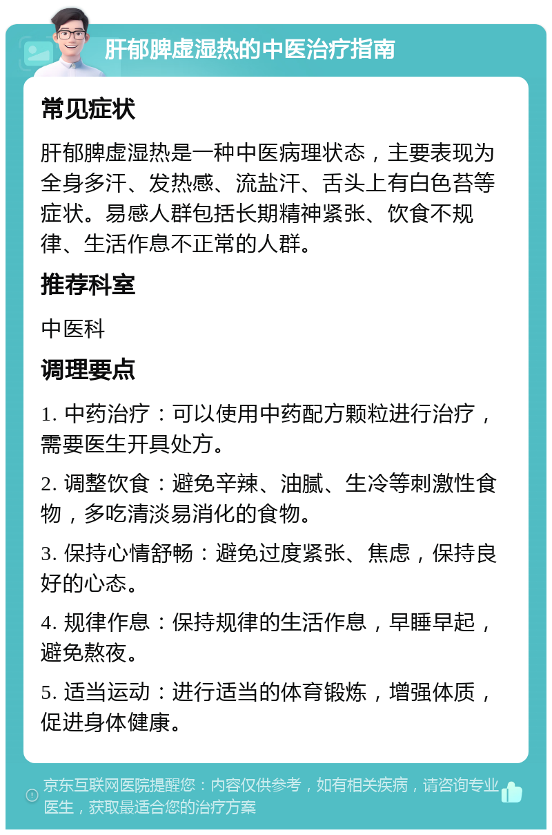 肝郁脾虚湿热的中医治疗指南 常见症状 肝郁脾虚湿热是一种中医病理状态，主要表现为全身多汗、发热感、流盐汗、舌头上有白色苔等症状。易感人群包括长期精神紧张、饮食不规律、生活作息不正常的人群。 推荐科室 中医科 调理要点 1. 中药治疗：可以使用中药配方颗粒进行治疗，需要医生开具处方。 2. 调整饮食：避免辛辣、油腻、生冷等刺激性食物，多吃清淡易消化的食物。 3. 保持心情舒畅：避免过度紧张、焦虑，保持良好的心态。 4. 规律作息：保持规律的生活作息，早睡早起，避免熬夜。 5. 适当运动：进行适当的体育锻炼，增强体质，促进身体健康。