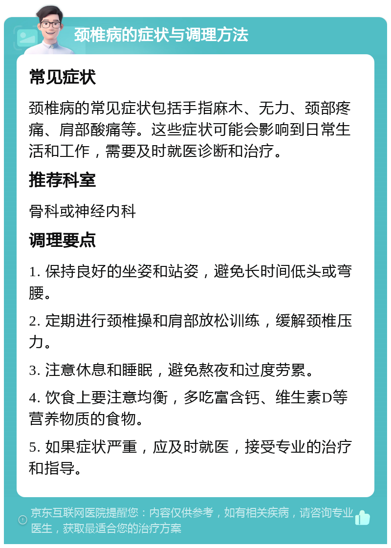 颈椎病的症状与调理方法 常见症状 颈椎病的常见症状包括手指麻木、无力、颈部疼痛、肩部酸痛等。这些症状可能会影响到日常生活和工作，需要及时就医诊断和治疗。 推荐科室 骨科或神经内科 调理要点 1. 保持良好的坐姿和站姿，避免长时间低头或弯腰。 2. 定期进行颈椎操和肩部放松训练，缓解颈椎压力。 3. 注意休息和睡眠，避免熬夜和过度劳累。 4. 饮食上要注意均衡，多吃富含钙、维生素D等营养物质的食物。 5. 如果症状严重，应及时就医，接受专业的治疗和指导。