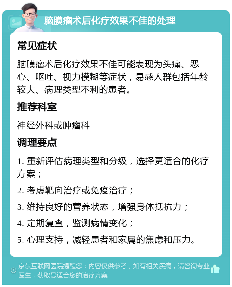 脑膜瘤术后化疗效果不佳的处理 常见症状 脑膜瘤术后化疗效果不佳可能表现为头痛、恶心、呕吐、视力模糊等症状，易感人群包括年龄较大、病理类型不利的患者。 推荐科室 神经外科或肿瘤科 调理要点 1. 重新评估病理类型和分级，选择更适合的化疗方案； 2. 考虑靶向治疗或免疫治疗； 3. 维持良好的营养状态，增强身体抵抗力； 4. 定期复查，监测病情变化； 5. 心理支持，减轻患者和家属的焦虑和压力。