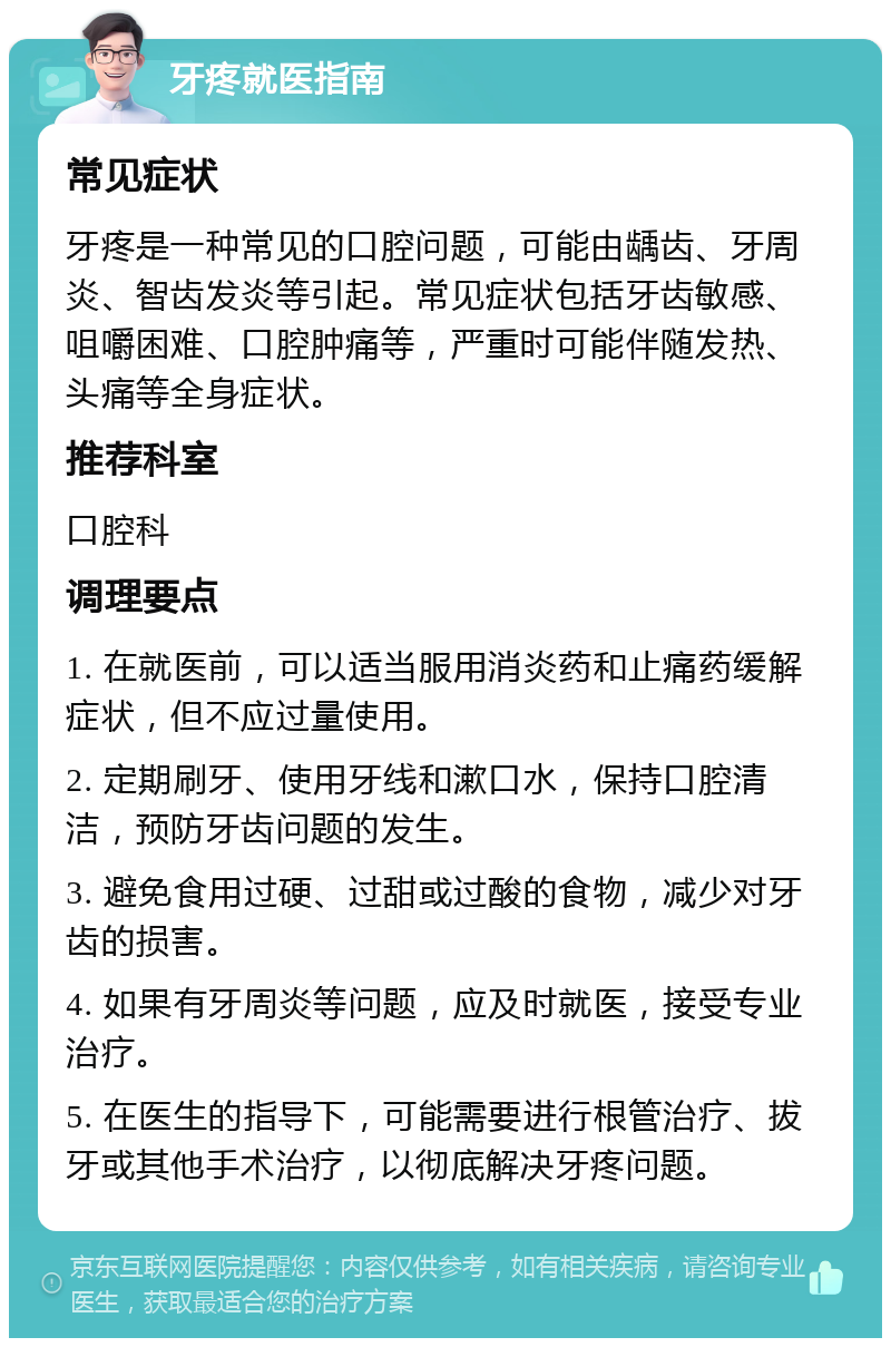 牙疼就医指南 常见症状 牙疼是一种常见的口腔问题，可能由龋齿、牙周炎、智齿发炎等引起。常见症状包括牙齿敏感、咀嚼困难、口腔肿痛等，严重时可能伴随发热、头痛等全身症状。 推荐科室 口腔科 调理要点 1. 在就医前，可以适当服用消炎药和止痛药缓解症状，但不应过量使用。 2. 定期刷牙、使用牙线和漱口水，保持口腔清洁，预防牙齿问题的发生。 3. 避免食用过硬、过甜或过酸的食物，减少对牙齿的损害。 4. 如果有牙周炎等问题，应及时就医，接受专业治疗。 5. 在医生的指导下，可能需要进行根管治疗、拔牙或其他手术治疗，以彻底解决牙疼问题。