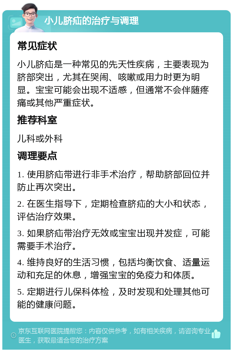 小儿脐疝的治疗与调理 常见症状 小儿脐疝是一种常见的先天性疾病，主要表现为脐部突出，尤其在哭闹、咳嗽或用力时更为明显。宝宝可能会出现不适感，但通常不会伴随疼痛或其他严重症状。 推荐科室 儿科或外科 调理要点 1. 使用脐疝带进行非手术治疗，帮助脐部回位并防止再次突出。 2. 在医生指导下，定期检查脐疝的大小和状态，评估治疗效果。 3. 如果脐疝带治疗无效或宝宝出现并发症，可能需要手术治疗。 4. 维持良好的生活习惯，包括均衡饮食、适量运动和充足的休息，增强宝宝的免疫力和体质。 5. 定期进行儿保科体检，及时发现和处理其他可能的健康问题。