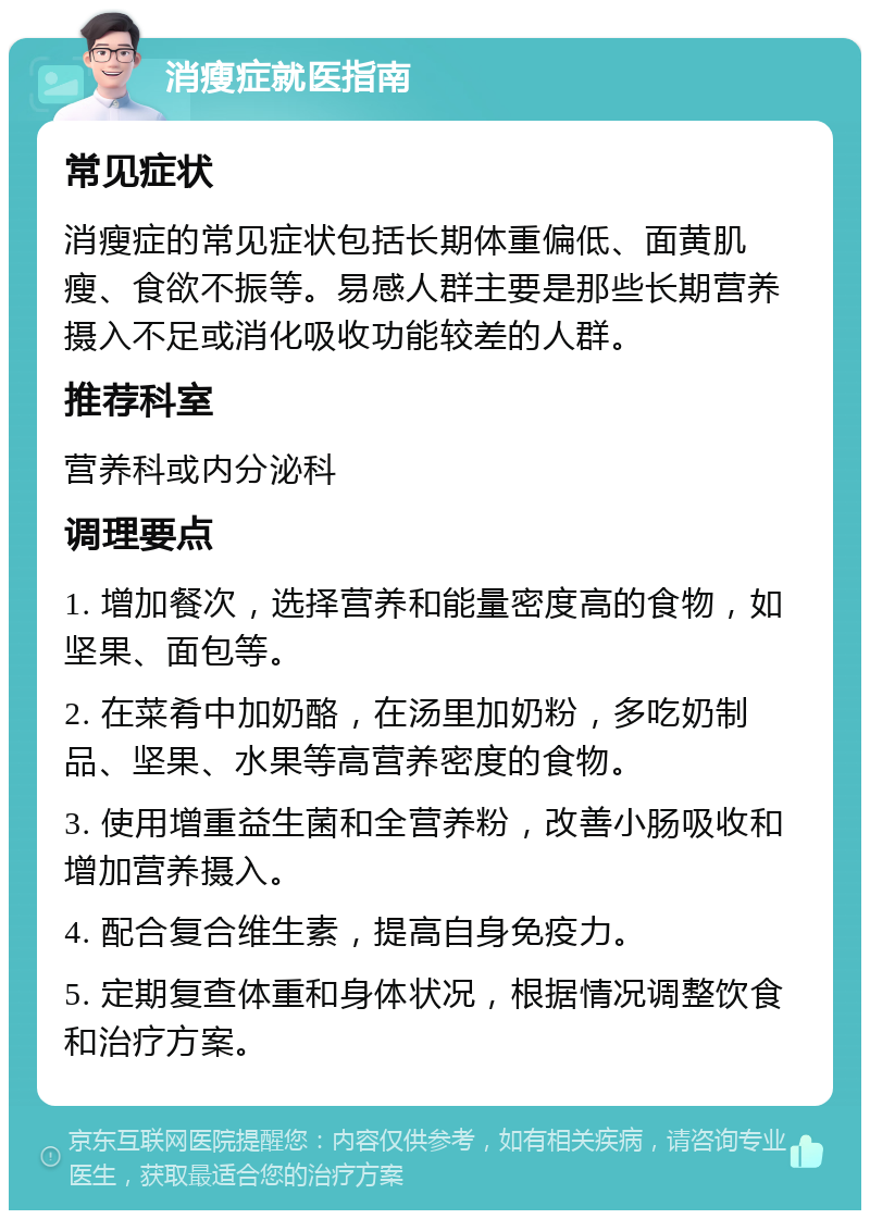 消瘦症就医指南 常见症状 消瘦症的常见症状包括长期体重偏低、面黄肌瘦、食欲不振等。易感人群主要是那些长期营养摄入不足或消化吸收功能较差的人群。 推荐科室 营养科或内分泌科 调理要点 1. 增加餐次，选择营养和能量密度高的食物，如坚果、面包等。 2. 在菜肴中加奶酪，在汤里加奶粉，多吃奶制品、坚果、水果等高营养密度的食物。 3. 使用增重益生菌和全营养粉，改善小肠吸收和增加营养摄入。 4. 配合复合维生素，提高自身免疫力。 5. 定期复查体重和身体状况，根据情况调整饮食和治疗方案。