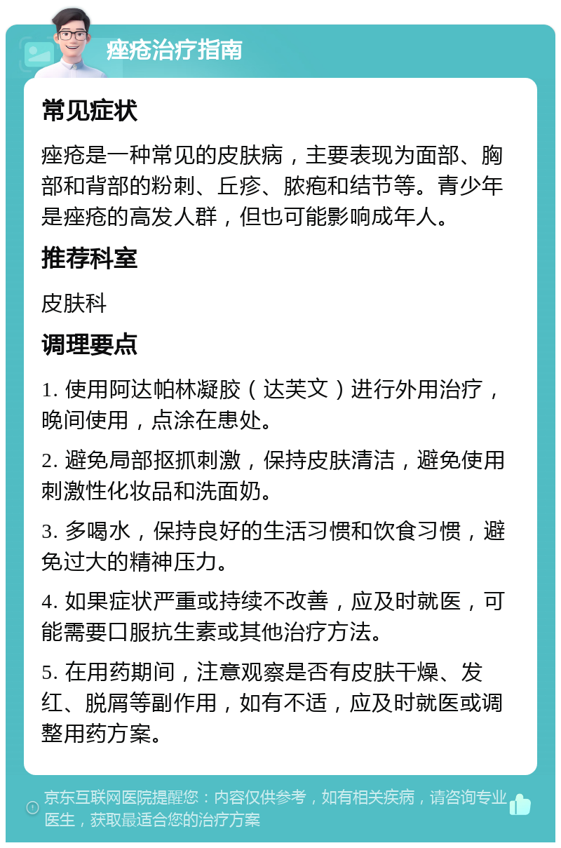 痤疮治疗指南 常见症状 痤疮是一种常见的皮肤病，主要表现为面部、胸部和背部的粉刺、丘疹、脓疱和结节等。青少年是痤疮的高发人群，但也可能影响成年人。 推荐科室 皮肤科 调理要点 1. 使用阿达帕林凝胶（达芙文）进行外用治疗，晚间使用，点涂在患处。 2. 避免局部抠抓刺激，保持皮肤清洁，避免使用刺激性化妆品和洗面奶。 3. 多喝水，保持良好的生活习惯和饮食习惯，避免过大的精神压力。 4. 如果症状严重或持续不改善，应及时就医，可能需要口服抗生素或其他治疗方法。 5. 在用药期间，注意观察是否有皮肤干燥、发红、脱屑等副作用，如有不适，应及时就医或调整用药方案。