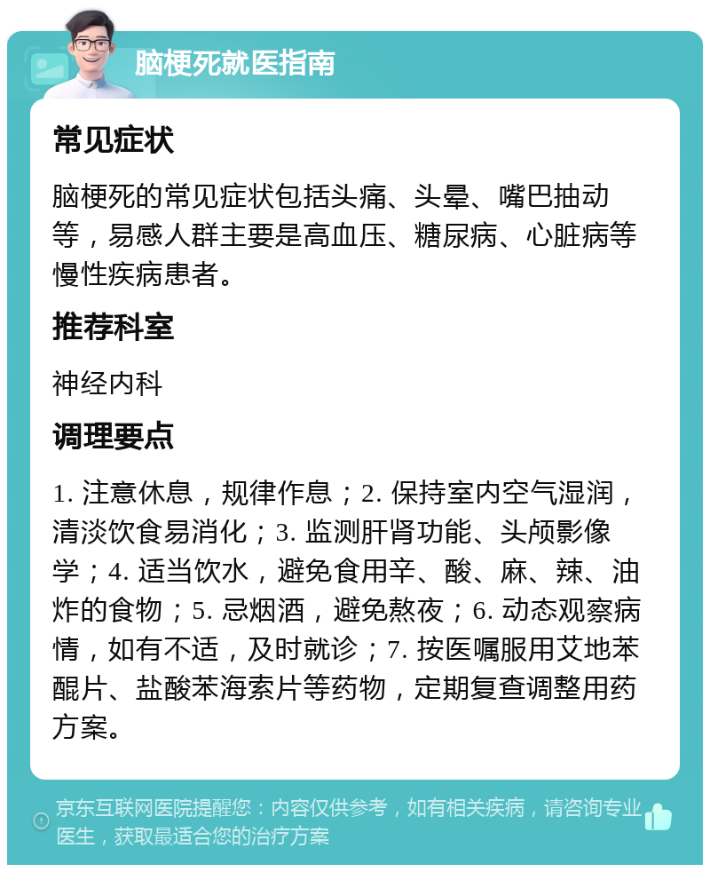 脑梗死就医指南 常见症状 脑梗死的常见症状包括头痛、头晕、嘴巴抽动等，易感人群主要是高血压、糖尿病、心脏病等慢性疾病患者。 推荐科室 神经内科 调理要点 1. 注意休息，规律作息；2. 保持室内空气湿润，清淡饮食易消化；3. 监测肝肾功能、头颅影像学；4. 适当饮水，避免食用辛、酸、麻、辣、油炸的食物；5. 忌烟酒，避免熬夜；6. 动态观察病情，如有不适，及时就诊；7. 按医嘱服用艾地苯醌片、盐酸苯海索片等药物，定期复查调整用药方案。