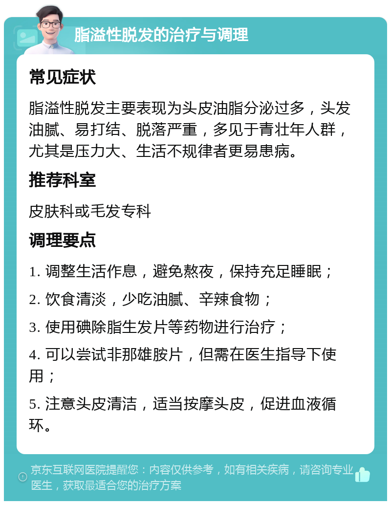 脂溢性脱发的治疗与调理 常见症状 脂溢性脱发主要表现为头皮油脂分泌过多，头发油腻、易打结、脱落严重，多见于青壮年人群，尤其是压力大、生活不规律者更易患病。 推荐科室 皮肤科或毛发专科 调理要点 1. 调整生活作息，避免熬夜，保持充足睡眠； 2. 饮食清淡，少吃油腻、辛辣食物； 3. 使用碘除脂生发片等药物进行治疗； 4. 可以尝试非那雄胺片，但需在医生指导下使用； 5. 注意头皮清洁，适当按摩头皮，促进血液循环。