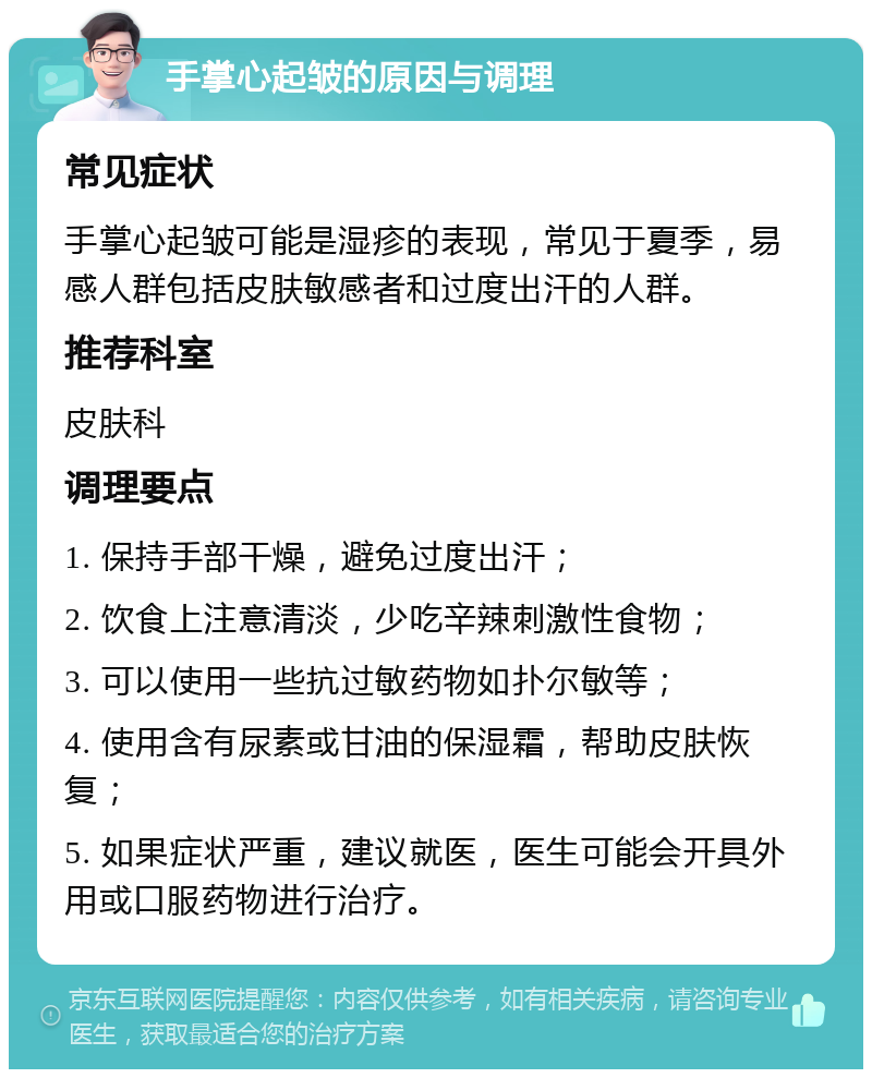 手掌心起皱的原因与调理 常见症状 手掌心起皱可能是湿疹的表现，常见于夏季，易感人群包括皮肤敏感者和过度出汗的人群。 推荐科室 皮肤科 调理要点 1. 保持手部干燥，避免过度出汗； 2. 饮食上注意清淡，少吃辛辣刺激性食物； 3. 可以使用一些抗过敏药物如扑尔敏等； 4. 使用含有尿素或甘油的保湿霜，帮助皮肤恢复； 5. 如果症状严重，建议就医，医生可能会开具外用或口服药物进行治疗。