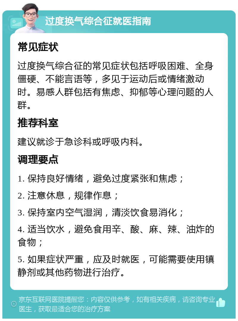 过度换气综合征就医指南 常见症状 过度换气综合征的常见症状包括呼吸困难、全身僵硬、不能言语等，多见于运动后或情绪激动时。易感人群包括有焦虑、抑郁等心理问题的人群。 推荐科室 建议就诊于急诊科或呼吸内科。 调理要点 1. 保持良好情绪，避免过度紧张和焦虑； 2. 注意休息，规律作息； 3. 保持室内空气湿润，清淡饮食易消化； 4. 适当饮水，避免食用辛、酸、麻、辣、油炸的食物； 5. 如果症状严重，应及时就医，可能需要使用镇静剂或其他药物进行治疗。