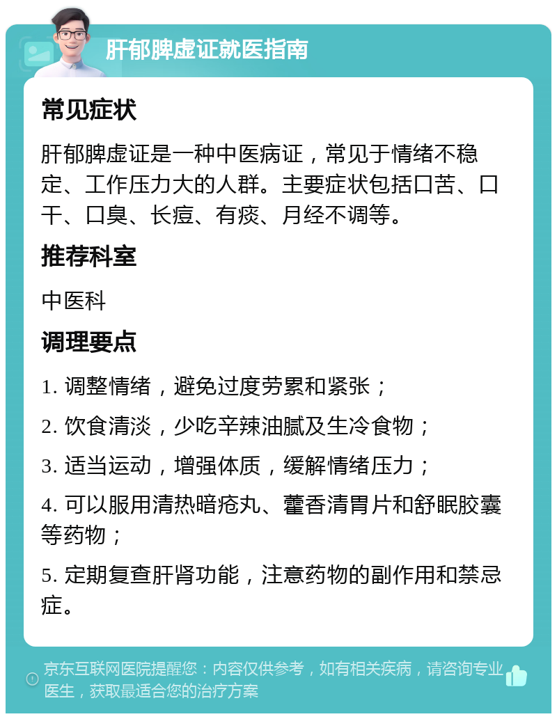 肝郁脾虚证就医指南 常见症状 肝郁脾虚证是一种中医病证，常见于情绪不稳定、工作压力大的人群。主要症状包括口苦、口干、口臭、长痘、有痰、月经不调等。 推荐科室 中医科 调理要点 1. 调整情绪，避免过度劳累和紧张； 2. 饮食清淡，少吃辛辣油腻及生冷食物； 3. 适当运动，增强体质，缓解情绪压力； 4. 可以服用清热暗疮丸、藿香清胃片和舒眠胶囊等药物； 5. 定期复查肝肾功能，注意药物的副作用和禁忌症。