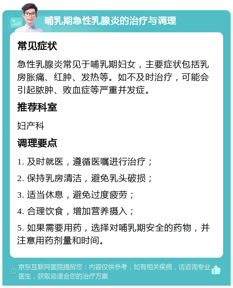 哺乳期急性乳腺炎的治疗与调理 常见症状 急性乳腺炎常见于哺乳期妇女，主要症状包括乳房胀痛、红肿、发热等。如不及时治疗，可能会引起脓肿、败血症等严重并发症。 推荐科室 妇产科 调理要点 1. 及时就医，遵循医嘱进行治疗； 2. 保持乳房清洁，避免乳头破损； 3. 适当休息，避免过度疲劳； 4. 合理饮食，增加营养摄入； 5. 如果需要用药，选择对哺乳期安全的药物，并注意用药剂量和时间。