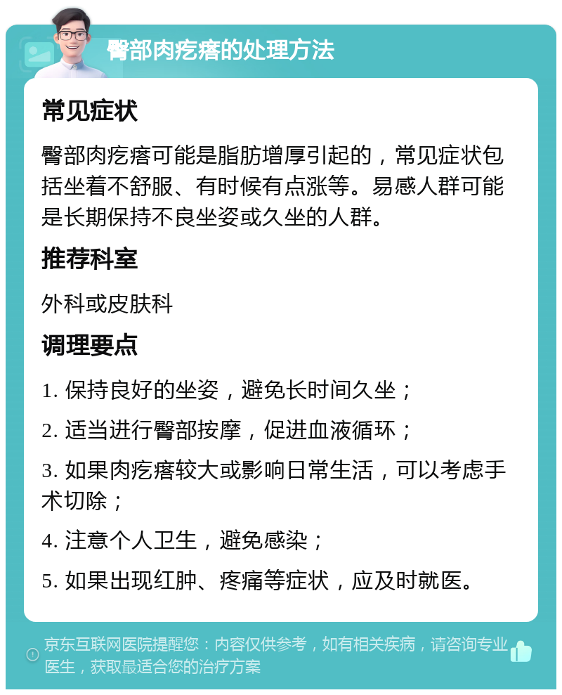 臀部肉疙瘩的处理方法 常见症状 臀部肉疙瘩可能是脂肪增厚引起的，常见症状包括坐着不舒服、有时候有点涨等。易感人群可能是长期保持不良坐姿或久坐的人群。 推荐科室 外科或皮肤科 调理要点 1. 保持良好的坐姿，避免长时间久坐； 2. 适当进行臀部按摩，促进血液循环； 3. 如果肉疙瘩较大或影响日常生活，可以考虑手术切除； 4. 注意个人卫生，避免感染； 5. 如果出现红肿、疼痛等症状，应及时就医。