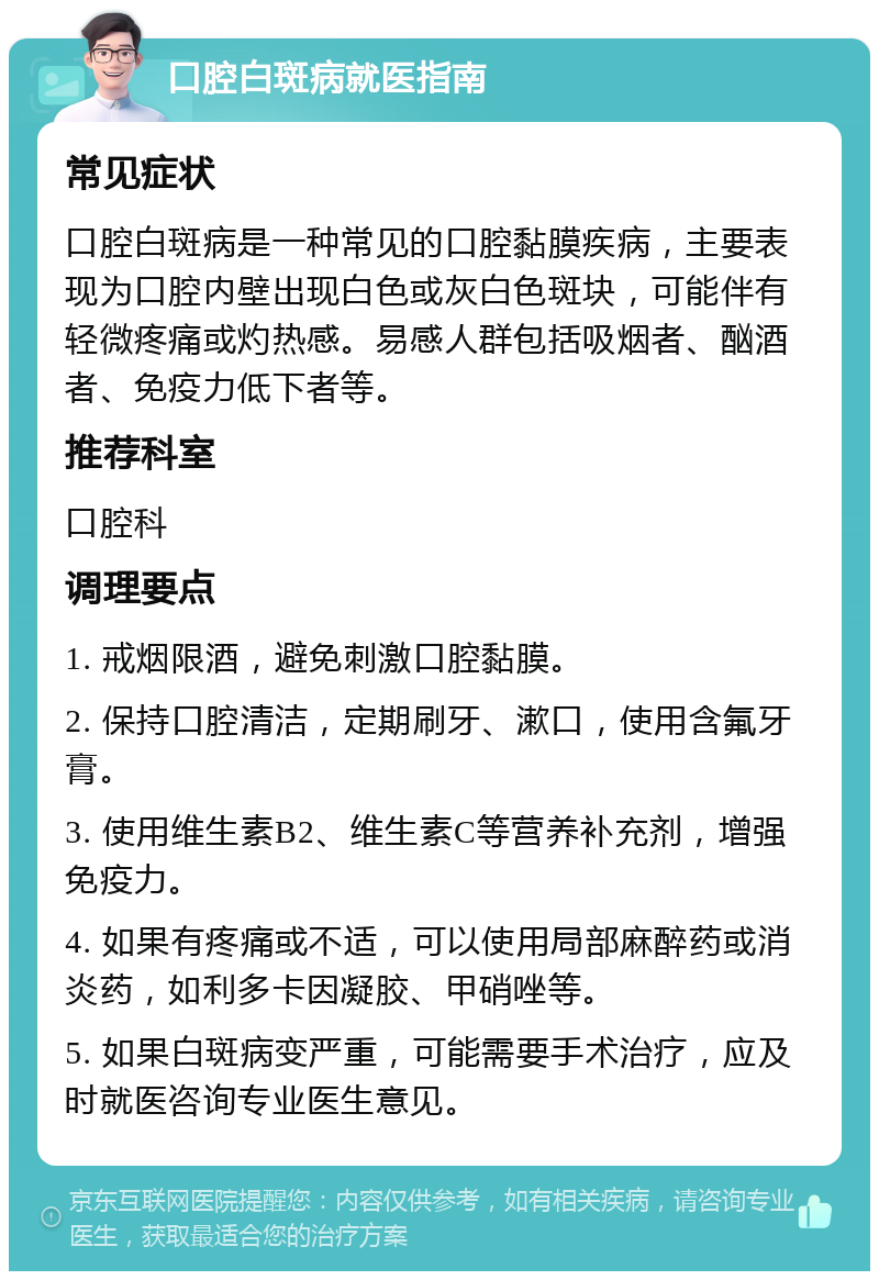 口腔白斑病就医指南 常见症状 口腔白斑病是一种常见的口腔黏膜疾病，主要表现为口腔内壁出现白色或灰白色斑块，可能伴有轻微疼痛或灼热感。易感人群包括吸烟者、酗酒者、免疫力低下者等。 推荐科室 口腔科 调理要点 1. 戒烟限酒，避免刺激口腔黏膜。 2. 保持口腔清洁，定期刷牙、漱口，使用含氟牙膏。 3. 使用维生素B2、维生素C等营养补充剂，增强免疫力。 4. 如果有疼痛或不适，可以使用局部麻醉药或消炎药，如利多卡因凝胶、甲硝唑等。 5. 如果白斑病变严重，可能需要手术治疗，应及时就医咨询专业医生意见。