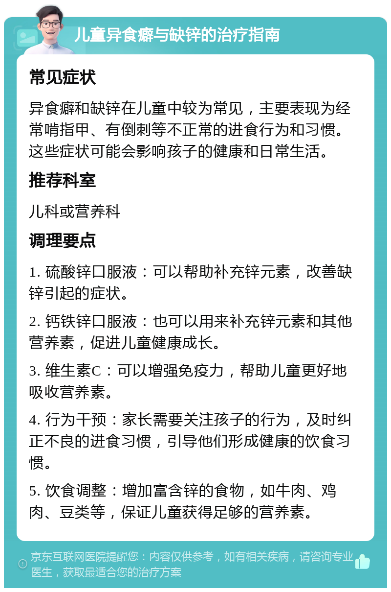 儿童异食癖与缺锌的治疗指南 常见症状 异食癖和缺锌在儿童中较为常见，主要表现为经常啃指甲、有倒刺等不正常的进食行为和习惯。这些症状可能会影响孩子的健康和日常生活。 推荐科室 儿科或营养科 调理要点 1. 硫酸锌口服液：可以帮助补充锌元素，改善缺锌引起的症状。 2. 钙铁锌口服液：也可以用来补充锌元素和其他营养素，促进儿童健康成长。 3. 维生素C：可以增强免疫力，帮助儿童更好地吸收营养素。 4. 行为干预：家长需要关注孩子的行为，及时纠正不良的进食习惯，引导他们形成健康的饮食习惯。 5. 饮食调整：增加富含锌的食物，如牛肉、鸡肉、豆类等，保证儿童获得足够的营养素。