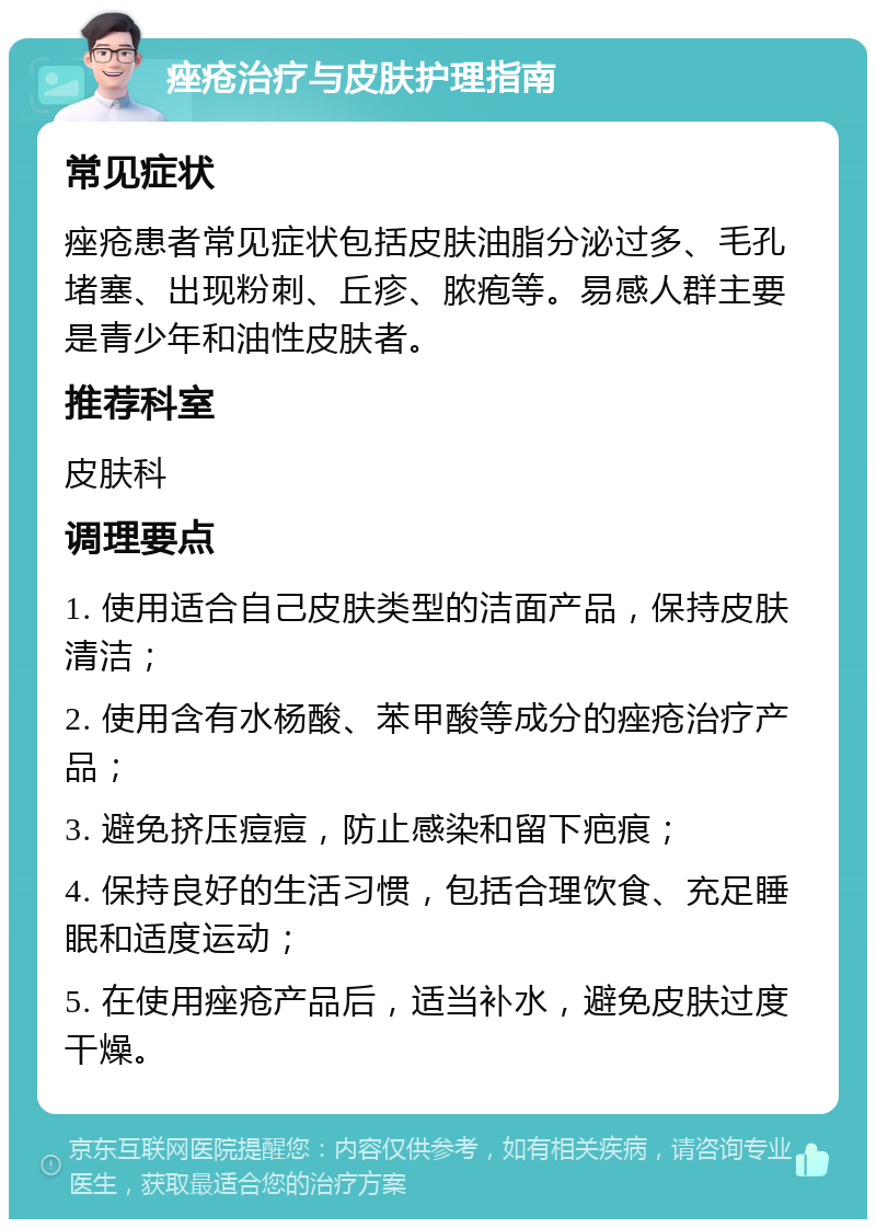 痤疮治疗与皮肤护理指南 常见症状 痤疮患者常见症状包括皮肤油脂分泌过多、毛孔堵塞、出现粉刺、丘疹、脓疱等。易感人群主要是青少年和油性皮肤者。 推荐科室 皮肤科 调理要点 1. 使用适合自己皮肤类型的洁面产品，保持皮肤清洁； 2. 使用含有水杨酸、苯甲酸等成分的痤疮治疗产品； 3. 避免挤压痘痘，防止感染和留下疤痕； 4. 保持良好的生活习惯，包括合理饮食、充足睡眠和适度运动； 5. 在使用痤疮产品后，适当补水，避免皮肤过度干燥。