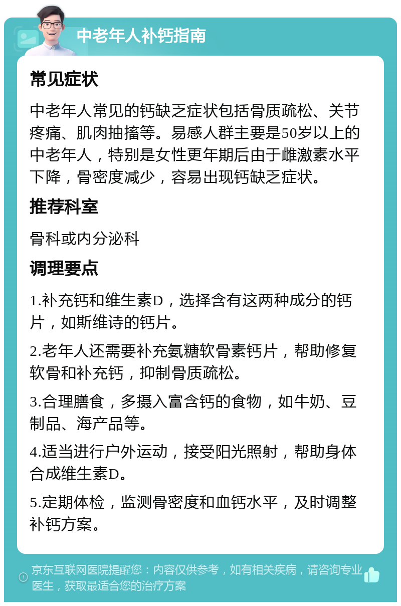 中老年人补钙指南 常见症状 中老年人常见的钙缺乏症状包括骨质疏松、关节疼痛、肌肉抽搐等。易感人群主要是50岁以上的中老年人，特别是女性更年期后由于雌激素水平下降，骨密度减少，容易出现钙缺乏症状。 推荐科室 骨科或内分泌科 调理要点 1.补充钙和维生素D，选择含有这两种成分的钙片，如斯维诗的钙片。 2.老年人还需要补充氨糖软骨素钙片，帮助修复软骨和补充钙，抑制骨质疏松。 3.合理膳食，多摄入富含钙的食物，如牛奶、豆制品、海产品等。 4.适当进行户外运动，接受阳光照射，帮助身体合成维生素D。 5.定期体检，监测骨密度和血钙水平，及时调整补钙方案。