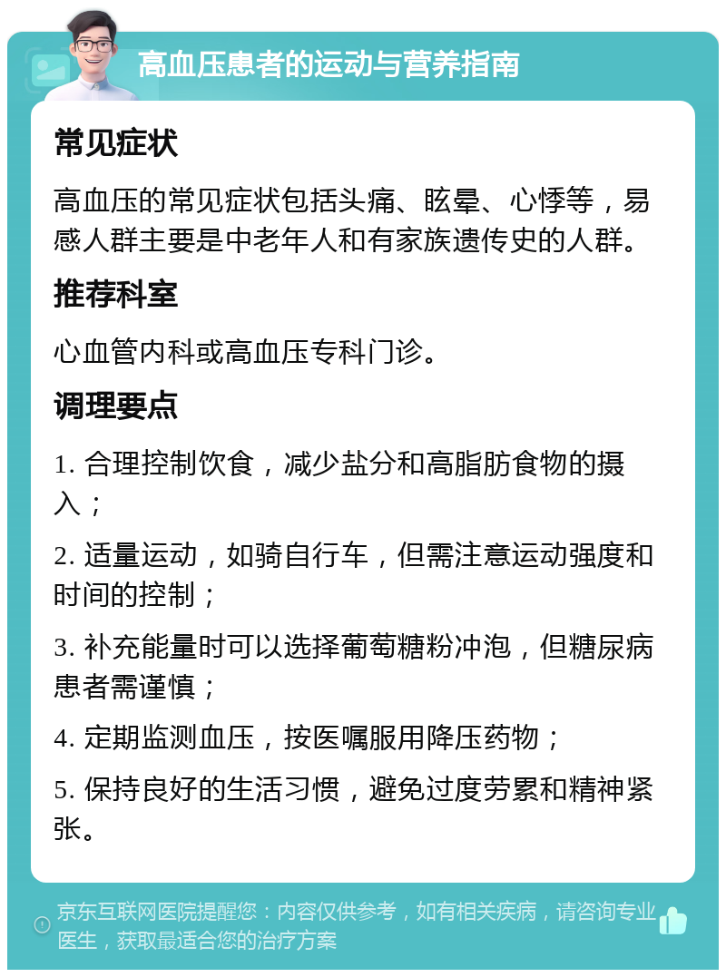 高血压患者的运动与营养指南 常见症状 高血压的常见症状包括头痛、眩晕、心悸等，易感人群主要是中老年人和有家族遗传史的人群。 推荐科室 心血管内科或高血压专科门诊。 调理要点 1. 合理控制饮食，减少盐分和高脂肪食物的摄入； 2. 适量运动，如骑自行车，但需注意运动强度和时间的控制； 3. 补充能量时可以选择葡萄糖粉冲泡，但糖尿病患者需谨慎； 4. 定期监测血压，按医嘱服用降压药物； 5. 保持良好的生活习惯，避免过度劳累和精神紧张。