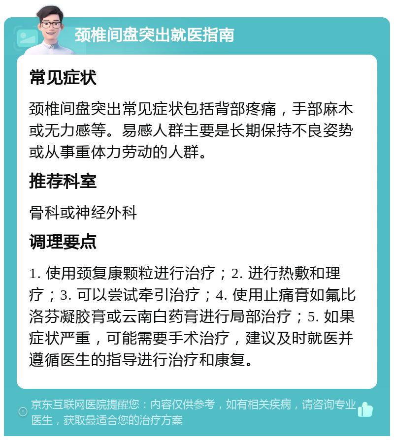 颈椎间盘突出就医指南 常见症状 颈椎间盘突出常见症状包括背部疼痛，手部麻木或无力感等。易感人群主要是长期保持不良姿势或从事重体力劳动的人群。 推荐科室 骨科或神经外科 调理要点 1. 使用颈复康颗粒进行治疗；2. 进行热敷和理疗；3. 可以尝试牵引治疗；4. 使用止痛膏如氟比洛芬凝胶膏或云南白药膏进行局部治疗；5. 如果症状严重，可能需要手术治疗，建议及时就医并遵循医生的指导进行治疗和康复。