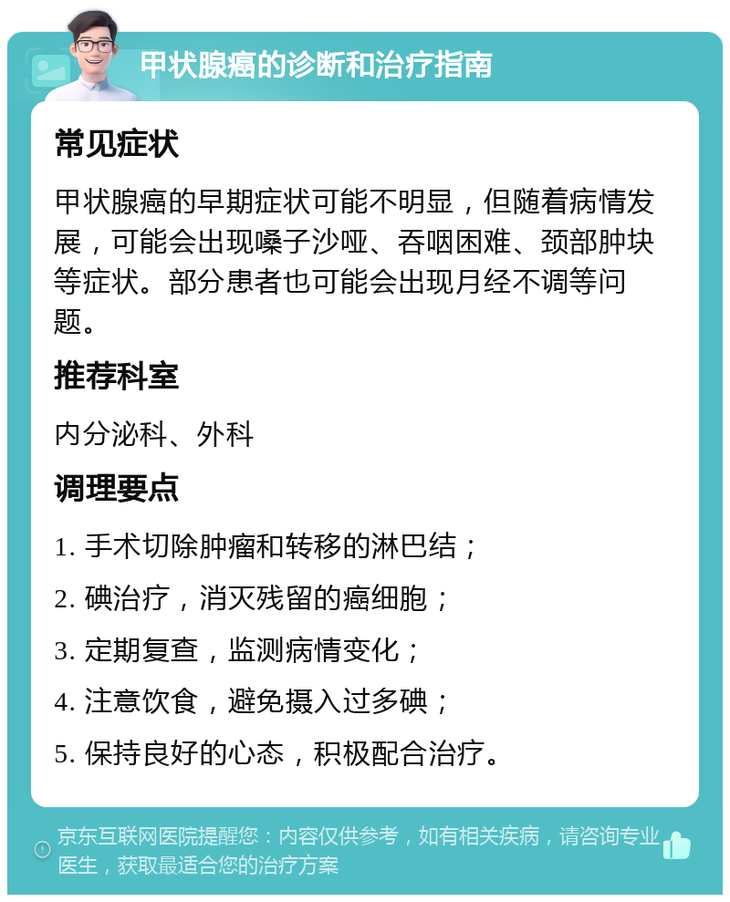 甲状腺癌的诊断和治疗指南 常见症状 甲状腺癌的早期症状可能不明显，但随着病情发展，可能会出现嗓子沙哑、吞咽困难、颈部肿块等症状。部分患者也可能会出现月经不调等问题。 推荐科室 内分泌科、外科 调理要点 1. 手术切除肿瘤和转移的淋巴结； 2. 碘治疗，消灭残留的癌细胞； 3. 定期复查，监测病情变化； 4. 注意饮食，避免摄入过多碘； 5. 保持良好的心态，积极配合治疗。