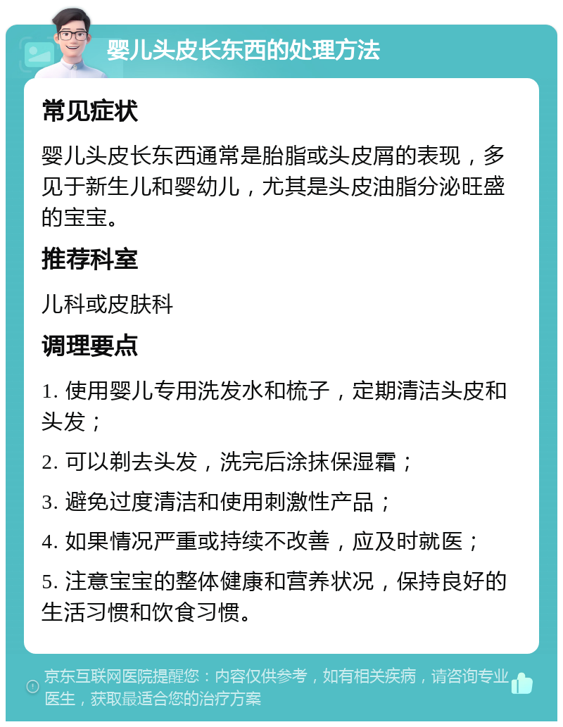 婴儿头皮长东西的处理方法 常见症状 婴儿头皮长东西通常是胎脂或头皮屑的表现，多见于新生儿和婴幼儿，尤其是头皮油脂分泌旺盛的宝宝。 推荐科室 儿科或皮肤科 调理要点 1. 使用婴儿专用洗发水和梳子，定期清洁头皮和头发； 2. 可以剃去头发，洗完后涂抹保湿霜； 3. 避免过度清洁和使用刺激性产品； 4. 如果情况严重或持续不改善，应及时就医； 5. 注意宝宝的整体健康和营养状况，保持良好的生活习惯和饮食习惯。